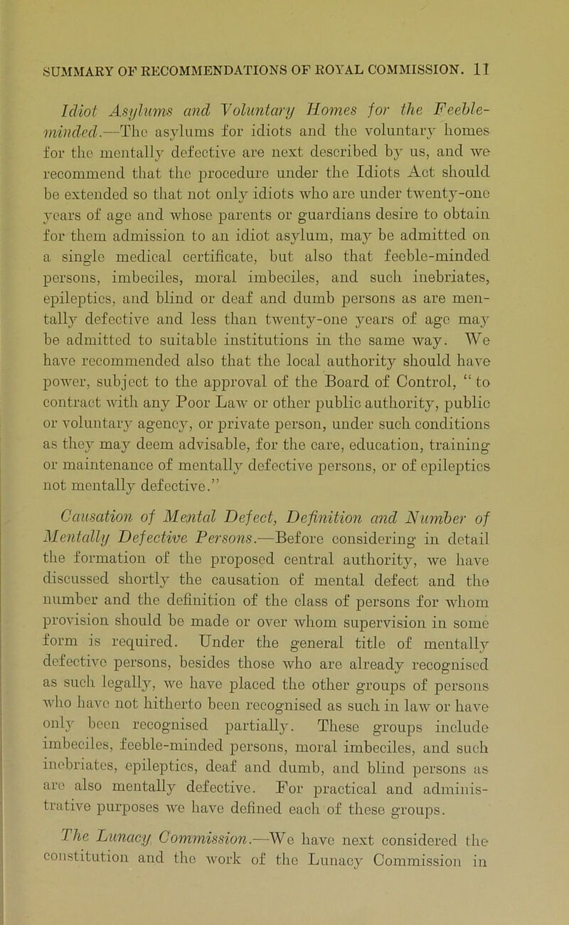 Idiot Asyhims and Voluntary Homes for the Feehle- mindcd.—The asylums for idiots and the voluntary homes for the mentally defective are next described by us, and we recommend that the ]3rocedure under the Idiots Act should be extended so that not only idiots who are under twenty-one years of age and whose parents or guardians desire to obtain for them admission to an idiot asylum, may be admitted on a single medical certificate, but also that feeble-minded persons, imbeciles, moral imbeciles, and such inebriates, epileptics, and blind or deaf and dumb 23ersons as are men- tally defective and less than twenty-one years of age may be admitted to suitable institutions in the same way. We have recommended also that the local authority should have power, subject to the apj>roval of the Board of Control, “ to contract with any Poor Law or other public authority, public or voluntary agency, or jarivate jDerson, under such conditions as they may deem advisable, for the care, education, training or maintenance of mentally defective j^ersons, or of cjDilejitics not mentally defective.” Causation of Mental Defect, Definitmi and Numher of ^Mentally Defective Persons.—Before considering in detail the formation of the proposed central authority, we have discussed shortty the causation of mental defect and tho number and the definition of the class of jjersons for Avhom 2)i'ovision should be made or over Avhom sujjervision in some form is required. Under the general title of mentally defective j)crsons, besides those Avho are already recognised as such legally, we have jjlaced the other groujDS of persons wlm have not hitherto been recognised as such in laAA^ or liaAm only been recognised jjartialty. These groups include imbeciles, feeble-minded j^ersons, moral imbeciles, and such inebriates, epileptics, deaf and dumb, and blind j^ersons as are also mentally defective. For jDractical and adminis- trative jDuxqDOses avo have defined each of these grou^xs. The Lunacy Commission.—We have next considered the constitution and the Avork of tho Lunacy Commission in