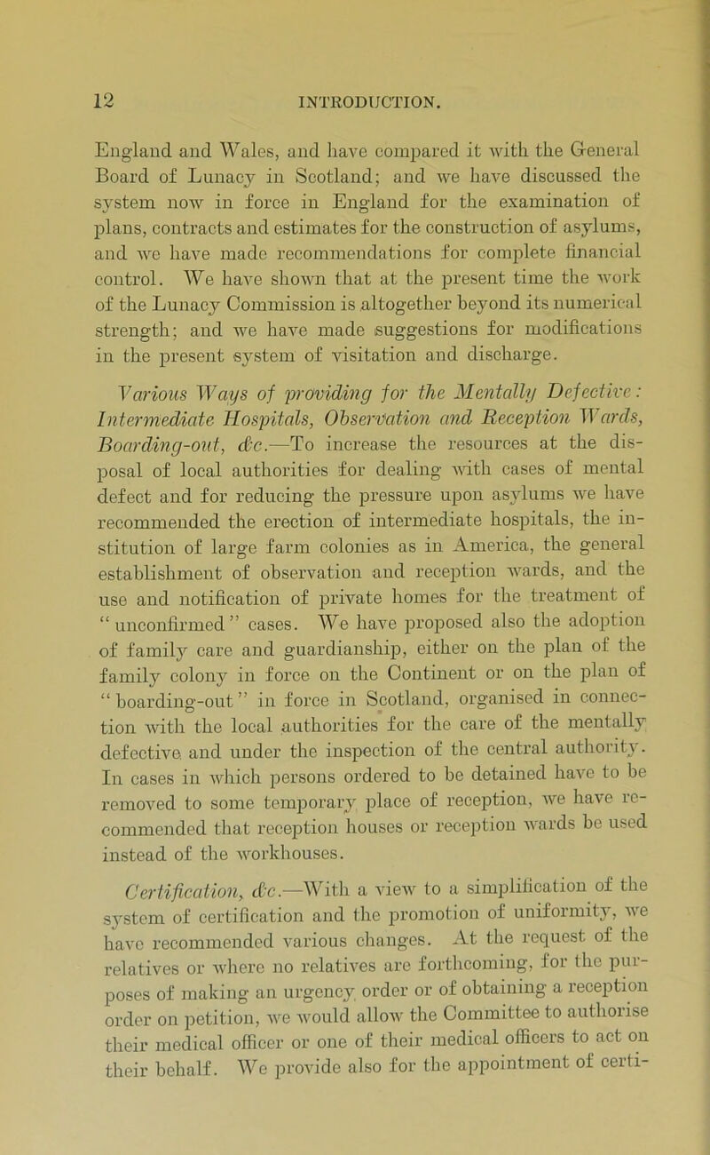 England and Wales, and have compared it with the General Board of Lunacy in Scotland; and we have discussed the system noAV in force in England for the examination of plans, contracts and estimates for the construction of asylums, and Ave liaA^e made recommendations for complete financial control. We have shoAAm that at the jDresent time the Avork of the Lunacy Commission is altogether beyond its numerical strength; and A\n haA’^e made suggestions for modifications in the present system of visitation and discharge. Various TEays of providing for the Mentally Defective: Intermediate Hospitals, Observation and Reception ^Yards, Boarding-out, dc.—To increase the resources at the dis- posal of local authorities for dealing AAdth cases of mental defect and for reducing the pressure upon asylums A\^e have recommended the erection of intermediate hospitals, the in- stitution of large farm colonies as in America, the general establishment of observation and reception AA^ards, and the use and notification of private homes for the treatment of “unconfirmed” cases. We liaA’^e proposed also the adoption of family care and guardianship, either on the plan of the family colony in force on the Continent or on the plan of “boarding-out” in force in Scotland, organised in connec- tion Avith the local authorities for the care of the mentally defective, and under the inspection of the central authority. In cases in AA^iich persons ordered to be detained haA^e to be removed to some temporary place of reception, Ave ha\'e re- commended that recej)tion houses or reception AAnrds be used instead of tlie Avorkhouses. Certification, cfc.—With a vieAv to a simplification of the system of certification and the jsi’omotion of uniformity, A\e haAn recommended various changes. At the request of the relatives or Avhere no relatiA^es are forthcoming, for the pur- poses of making an urgency order or of obtaining a reception order on petition, aa'o Avould alloAV the Committee to authorise their medical officer or one of their medical officers to act on their behalf. We provide also for the appointment of certi-