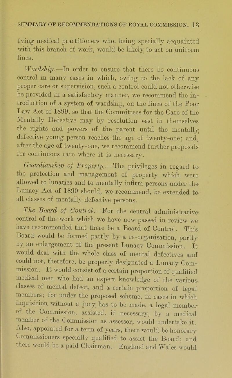 lying medical practitioners who, being specially acquainted •wdth this branch of work, would be likely to act on uniform lines. Wardship.—In order to ensure that there be continuous control in many cases in which, owing to the lack of any proper care or supervision, such a control could not otherwise be provided in a satisfactory manner, we recommend the in- troduction of a system of wardship, on the lines of the Poor Law Act of 1899, so that the Committees for the Care of the Alentally Defective may by resolution vest in themselves the rights and powers of the parent until the mentally defective young person reaches the age of twenty-one; and, after the age of twenty-one, we recommend further proposals for continuous care Avhero it is necessary. Guardianship of Property.—The privileges in regard to the protection and management of property which were allowed to lunatics and to mentally infirm joersons under the Lunacy Act of 1890 should, we recommend, be extended to all classes of mentally defective persons. The Poard of Control.—For the central administrative control of the work which we have now passed in review we have recommended that there be a Board of Control. This Board would be formed partly by a re-organisation, j)artlv by an enlargement of the present Lunacy Commission. It Avould deal with the whole class of mental defectives and could not, therefore, be properly designated a Lunacy Com- mission . It would consist of a certain proportion of qualified medical men who had an exjDert knowledge of the various- classes of mental defect, and a certain proportion of legal members; for under the proposed scheme, in cases in Avhich inquisition without a jury has to be made, a legal member of the Commission, assisted, if necessary, by a medical member of the Commission as assessor, Avould undertake it. -Mso, appointed for a term of years, there would be lionorarv Commissioners specially qualified to assist the Board; and there Avould be a paid Chairman. England and Wales Avould