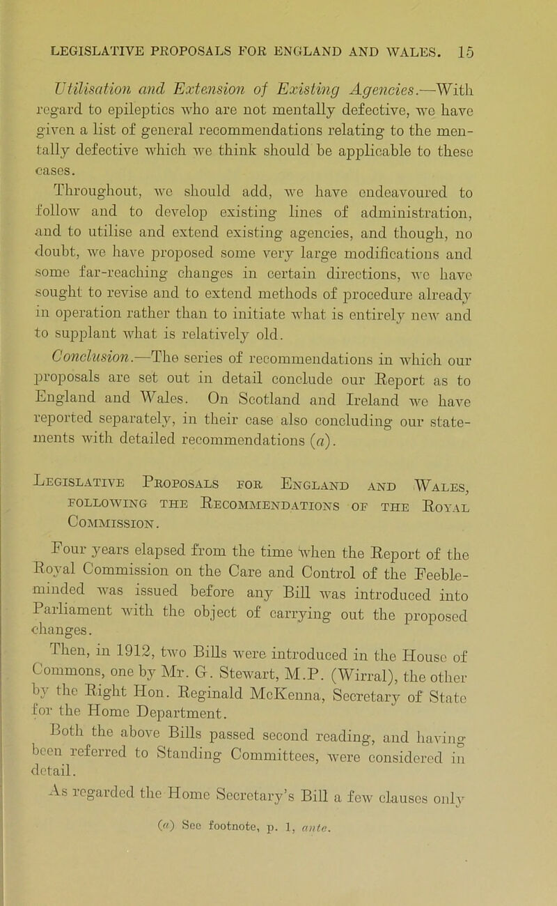 Utilisation and Extension of Existing Agencies.—With regard to epileptics who are not mentally defective, we have given a list of general recommendations relating to the men- tally defective which Ave think should be ajjplicable to these cases. Throughout, avc should add, we have endeavoured to folloAV and to deA^elop existing lines of administration, and to utilise and extend existing agencies, and though, no doubt, we have proposed some very large modifications and some far-reaching changes in certain directions, avc liaA’^e sought to revise and to extend methods of procedure alreadA’ in operation rather than to initiate Avhat is entirely noAv and to supplant what is relatively old. Conclusion.—The series of recommendations in AAdiich our proposals are set out in detail conclude our Report as to Lngland and Wales. On Scotland and Ireland we haA'^e reported separately, in their case also concluding our state- ments Avith detailed recommendations (r<). Legislative Proposals eor England and Wales, FOLLOAVING THE ReCOMjMEND.ATIONS OF THE RoYAL Commission. Pour years elapsed from the time when the Report of the Royal Commission on the Care and Control of the Eeeble- minded Avas issued before any Bill Avas introduced into Parliament Avith the object of carrying out the proposed changes. Then, in 1912, tAvo Bills Avere introduced in the House of Commons, one by Mr. G. SteAvart, M.P. (Wirral), the other by the Right Hon. Reginald McKenna, Secretary of State for the Home Department. Both the above Bills passed second reading, and liaAdng been lefeircd to Standing Committees, Avere considered in detail. As icgarded the Home Secretary’s Bill a fcAv clauses oidA' («) See footnote, p. 1, niite.