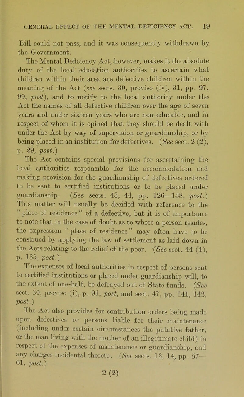 Bill could not pass, and it was consequently withdrawn by the Government. The Mental Deficiency Act, hoAvever, makes it the absolute duty of the local education authorities to ascertain what children within their area are defective children within the meaning of the Act (see sects. 30, proviso (iv), 31, pp. 97, 99, post), and to notify to the local authority under the Act the names of all defective children over the age of seven years and under sixteen years who are non-educable, and in respect of whom it is opined that they should be dealt with under the Act by way of supervision or guardianship, or by being placed in an institution for defectives. (See sect. 2 (2), p. 29, post.) The Act contains special provisions for ascertaining the local authorities responsible for the accommodation and making provision for the guardianship of defectives ordered to be sent to certified institutions or to be placed under guardianship. (See sects. 43, 44, pp. 126—138, post.) This matter will usually be decided with reference to the “ place of residence ” of a defective, but it is of importance to note that in the case of doubt as to where a person resides, the expression “place of residence” may often have to be construed by applying the law of settlement as laid down in the Acts relating to the relief of the poor. (See sect. 44 (4), p. 135, post.) The expenses of local authorities in respect of persons sent to certified institutions or placed under guardianship will, to the extent of one-half, he defrayed out of State funds. (See sect. 30, proviso (i), p. 91, post, and sect. 47, pp. 141, 142, post.) The Act also provides for contribution orders being made upon defectives or persons liable for their maintenance (including under certain circumstances the putative father, or the man living Avith the mother of an illegitimate child) in respect of the expenses of maintenance or guardianship, and any charges incidental thereto. (See sects. 13, 14, pp. 57— 61, post.) 2(2)