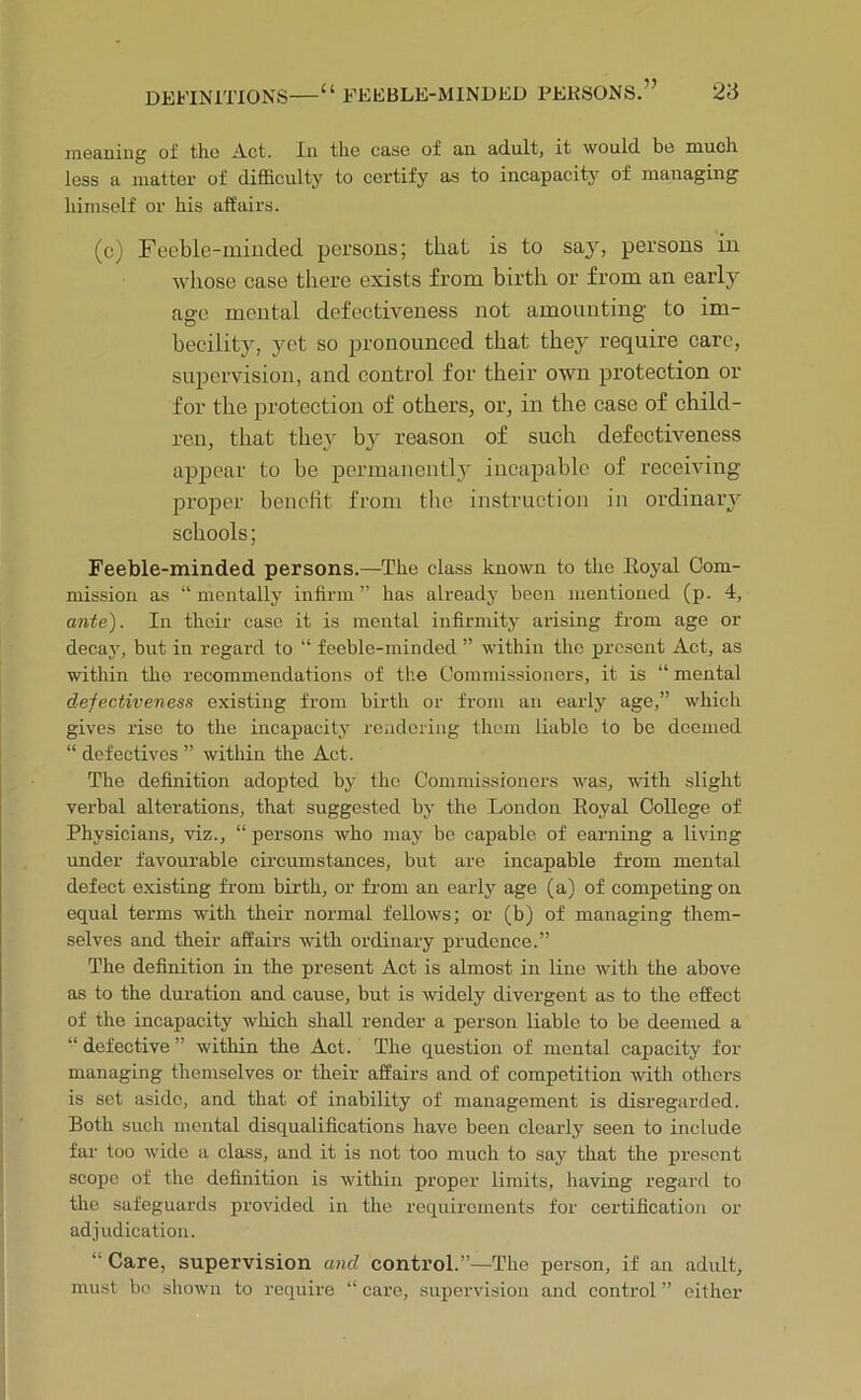 ni6aniiig of the Act. In the ease of an adultj it would bo mucli less a matter of difficulty to certify as to incapacity of managing himself or his affairs. (c) Feeble-minded persons; that is to say, persons in whose case there exists from birth or from an early age mental defectiveness not amounting to im- becility, yet so pronounced that they require care, supervision, and control for their own protection or for the protection of others, or, in the case of child- ren, that they by reason of such defectiveness appear to be permanently incaj3able of receiving proper heuetit from the instruction in ordinary schools; Feeble-minded persons.—The class known to the Eoyal Com- mission as “mentally infirm” has already been mentioned (p. 4, ante). In their case it is mental infirmity arising from age or decay, but in regard to “ feeble-minded ” within the prc.sent Act, as within the recommendations of the Commissioners, it is “ mental defectiveness existing from birth or fi’om an early age,” whicli gives rise to the incapacity rcadcring them liable to be deemed “ defectives ” within the Act. The definition adopted by the Commissioners was, with slight verbal alterations, that suggested by the London Eoyal College of Physicians, viz., “ persons who may be capable of earning a living under favourable eircumstances, but are incapable from mental defect existing from birth, or from an early age (a) of competing on equal terms with their normal fellows; or (b) of managing them- selves and their affairs with ordinary prudence.” The definition in the present Act is almost in lino with the above as to the duration and cause, but is widely divergent as to the effect of the incapacity which shall render a person liable to be deemed a “ defective ” within the Act. The question of mental capacity for managing themselves or their affairs and of competition with others is set aside, and that of inability of management is disregarded. Both such mental disqualifications have been clearly seen to include far too wide a class, and it is not too much to say that the present scope of the definition is within proper limits, liaving regard to the safeguards provided in the requirements for certification or adjudication. “ Care, supervision and control.”—The person, if an adult, must be shown to require “ care, supervision and control ” either