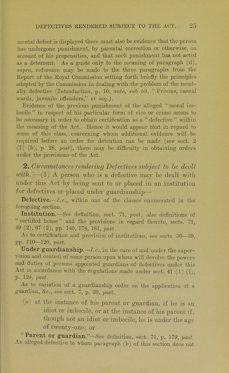 mental defect is displayed there must also be evidence that the person has undergone punishment, by parental correction or otherwise, on account of his propensities, and that such punishment has not acted as a deterrent. As a guide only to the meaning of paragraph (d), supra, reference may be made to the three paragraphs from the Report of the Royal Commission setting forth briefly the principles adopted by the Commission in dealing with the problem of the ment- ally defective (Introduction, p. 10, ante, sub tit. “Prisons, casual wards, juvenile offenders,” et seq.). Evidence of the previous punishment of the alleged “ moral im- becile” in respect of his particular form of vice or crime seems to be necessary in order to obtain certification as a “ defective ” within the meaning of the Act. Hence it would appear that in regard to some of this class, concerning whom additional evidence will be required before an order for detention can be made (see sect. 2 (1) (b), p. 26, post), there may be difficulty in obtaining orders under the provisions of the Act. 2. Circumstances rendering Defectives subject to be dealt %vith.~\—(1) A person who is a defective may be dealt with under this Act by being sent to or placed in an institution for defectives or placed under guardianship— Defective.—l.e., within one of the classes enumerated in the foregoing section. Institution.—See definition, sect. 71, post; also definitions of “certified house” and the provi.sions in regard thereto, sects. 71, 49 (2), 67 (2), pp. 145, 174, 181, post. As to certification and provi.sion of institutions, see sects. 36—39, pp. 110—120, post. Under guardianship.—l.e., in the care of and under the super- vision and control of some person upon whom will devolve the powers and duties of poi-sons appointed guardians of defectives under this Act in accordance with the regulations made under sect. 41 (1) (1), p. 124, post. As to variation of a guardianship order on the ajiplication of a guardian, &c., see sect. 7, p. 39, post. (a) at the instance of his parent or guardian, if he is an idiot or imbecile, or at the instance of his j^arent if, though not an idiot or imbecile, he is under the age of twenty-one; or Parent or guardian.”—See definition, sect. 71, p. 179, post. An alleged defective to whom paragraph (b) of this section does not