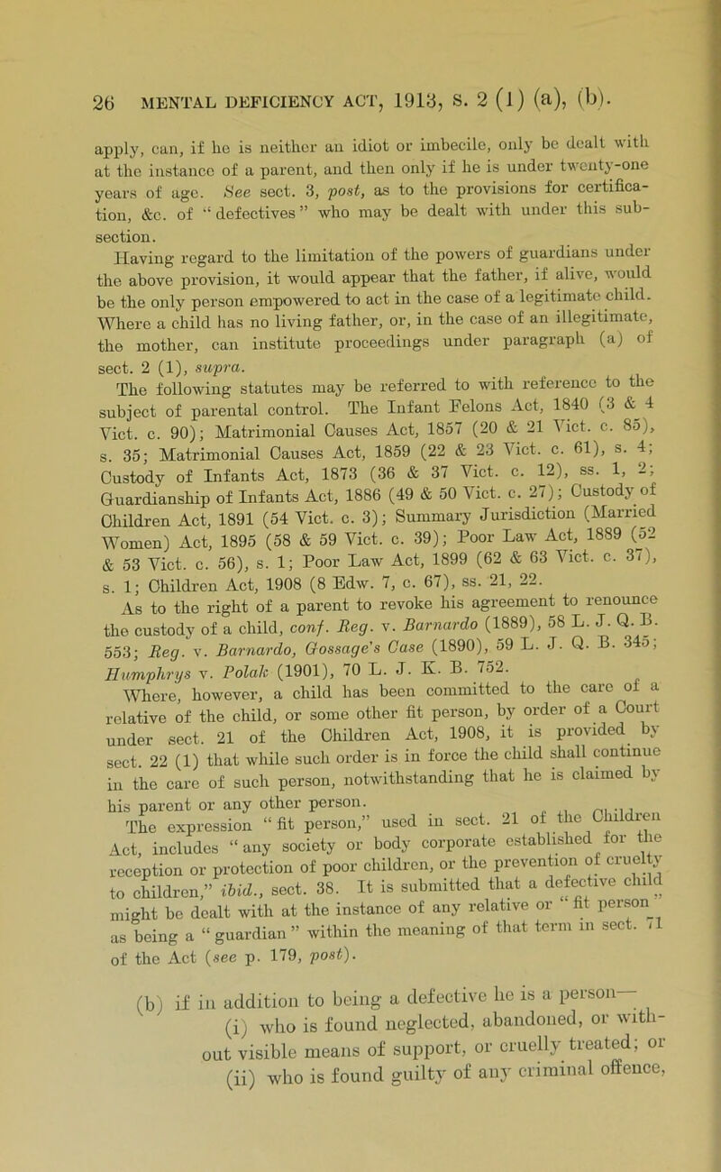 apply, can, if he is neither an idiot or imbecile, only be dealt with at the instance of a parent, and then only if he is under twcutj -one years of age. See sect. 3, -post, as to the provisions for certifica- tion, &c. of ‘‘defectives” who may be dealt wdth under this sub- section. Having regard to the limitation of the powers of guardians under the above provision, it would appear that the father, if alive, would be the only person empowered to act in the case of a legitimate child. Where a child has no living father, or, in the case of an illegitimate, the mother, can institute proceedings under paragraph (a) of sect. 2 (1), supra. The following statutes may be referred to with reference to the subject of parental control. The Infant Felons Act, 1840 (3 & 4 Viet. c. 90); Matrimonial Causes Act, 1857 (20 & 21 Vict. c. 85), s. 35; Matrimonial Causes Act, 1859 (22 & 23 Vict. c. 61), s. 4, Custody of Infants Act, 1873 (36 & 37 Vict. c. 12), ss. 1, 2, Guardianship of Infants Act, 1886 (49 & 50 Vict. c. 27) ; Custody of Children Act, 1891 (54 Vict. c. 3); Summary Jurisdiction (Married Women) Act, 1895 (58 & 59 Vict. c. 39); Poor Law Act, 1889 (52 & 53 Vict. c. 56), s. 1; Poor Law Act, 1899 (62 & 63 Vict. c. 3/), s. 1; Children Act, 1908 (8 Edw. 7, c. 67), ss. 21, 22. As to the right of a parent to revoke his agreement to renounce the custody of a child, conf. Beg. v. Barnardo (1889), 58 L. J. Q. B. 553; Beg. v. Barnardo, Gossage’s Case (1890), 59 L. J. Q. B. 345; Humphrys v. Polak (1901), 70 L. J. K. B. 752. IVhere, however, a child has been committed to the care of a relative of the child, or some other fit person, by order of a Court under sect. 21 of the Children Act, 1908, it is provided by sect. 22 (1) that wliile such order is in force tlie child shall continue in the care of such person, notwithstanding that he is claimed by his parent or any other person. , „ . x, The expression “fit person,” used in sect. 2l of the Chi di Act, includes “any society or body corporate established for the reception or protection of poor children, or the prevention of cruelty to children,” Hid., sect. 38. It is submitted that a defective child might be dealt with at the instance of any relative or fit per.son as being a “ guardian ” within the meaning of that term in sect. /1 of the Act {see p. 179, post). (b) if in addition to being a defective be is a person— (i) who is found neglected, abandoned, or with- out visible means of support, or cruelly treated; or (ii) who is found guilty of any criminal offence.