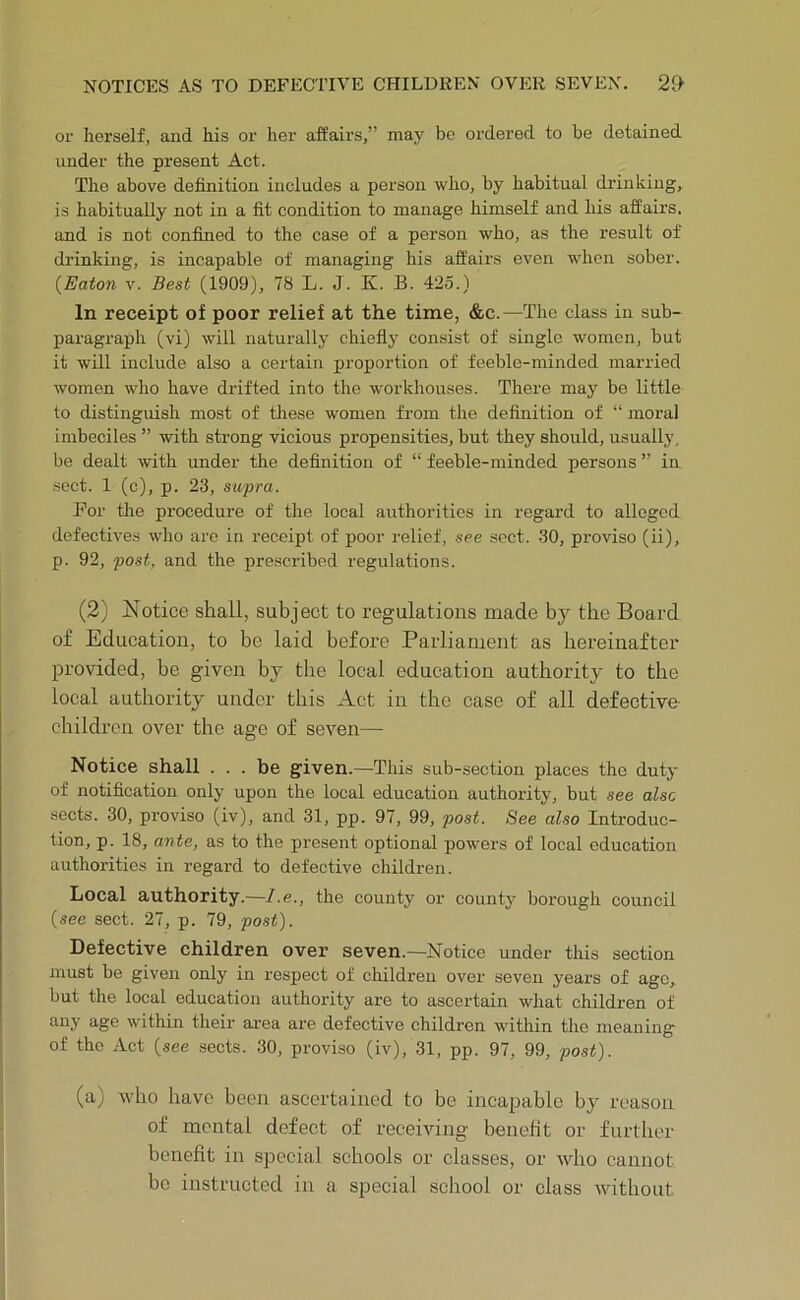 or herself, and his or her affairs,” maj' be ordered to be detained under the present Act. The above definition includes a person who, by habitual drinking, is habitually not in a fit condition to manage himself and his affairs, and is not confined to the case of a person who, as the result of drinking, is incapable of managing his affairs even when sober. {Eaton V. Best (1909), 78 L. J. K. B. 425.) In receipt of poor relief at the time, &c.—The class in sub- paragraph (vi) will naturally chiefly consist of single women, but it will include also a certain proportion of feeble-minded married women who have drifted into the workhouses. There may be little to distinguish most of these women from the definition of “ moral imbeciles ” with strong vicious propensities, but they should, usually, be dealt with under the definition of “ feeble-minded persons ” in sect. 1 (c), p. 23, supra. For the procedure of the local authorities in regard to alleged defectives who are in receipt of poor relief, see sect. 30, proviso (ii), p. 92, post, and the prescribed regulations. (2) Notice shall, subject to regulations made by the Board of Education, to be laid before Parliament as hereinafter provided, be given by the local education authority to the local authority under this Act in the case of all defective children over the age of seven— Notice shall . . . be given.—This sub-section places the duty of notification only upon the local education authority, but .see also sects. 30, proviso (iv), and 31, pp. 97, 99, post. See aho Introduc- tion, p. 18, ante, as to the present optional powers of local education authorities in regard to defective children. Local authority.—l.e., the county or county borough council (see sect. 27, p. 79, post). Defective children over seven.—Notice under this section must be given only in respect of children over seven years of ago, but the local education authority are to ascertain what children of any age within their area are defective children within the meaning of the Act {see sects. 30, proviso (iv), 31, pp. 97, 99, post). (a) vdio have been ascertained to be incapable by reason of mental defect of receiving benefit or further benefit in special schools or classes, or who cannot be instructed in a special school or class without