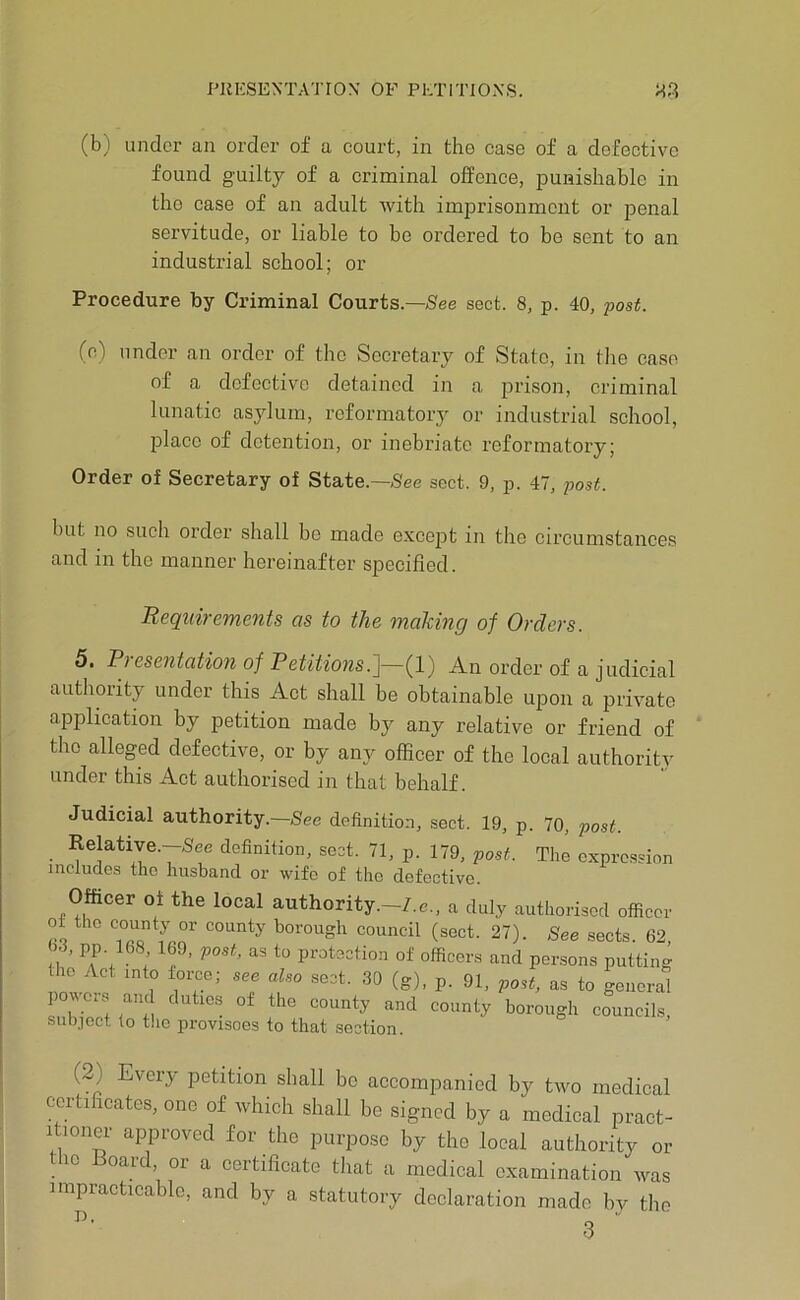 PliKSENTATION OF PETITIONS. M.'? (b) under an order of a court, in the case of a defective found guilty of a criminal offence, punishable in the case of an adult with imprisonment or jDenal servitude, or liable to be ordered to be sent to an industrial school; or Procedure by Criminal Courts.—5ee sect. 8, p. 40, 'post. (c) under an order of the Secretary of State, in the case of a defective detained in a jJi’ison, criminal lunatic asylum, reformatory or industrial school, place of detention, or inebriate reformatory; Order of Secretary of State.—See sect. 9, p. 47, post. but no such order shall be made exce^Dt in the circumstances and in the manner hereinafter specified. Requirements as to the mahing of Orders. 5. Presentation of Petitio7is.']-~{l) An order of a judicial authority under this Act shall be obtainable upon a private application by petition made by any relative or friend of the alleged defective, or by any officer of the local authoritv under this Act authorised in that behalf. Judicial authority.—See definition, sect. 19, p. 70, post. ■ definition, sect. 71, p. 179, post. The expre.ssion includes the husband or wife of the defective. Officer of the local authority.-7.e., a duly authorised officer ca borough council (sect. 27). See sects. 62, 63, pp. 168 169, post, as to protection of officers and persons putting the Act into foi^e; sec also sect. .30 (g), p. 91, post, as to general pove.s and duties of the county and county borough councils, subject to the provisoes to that section. (2) Every petition shall be accompanied by two medical certificates, one of which shall be signed by a medical pract- itioner approved for the purpose by the local authority or tlio Board, or a certificate that a medical examination Avas impracticable, and by a statutory declaration made by the