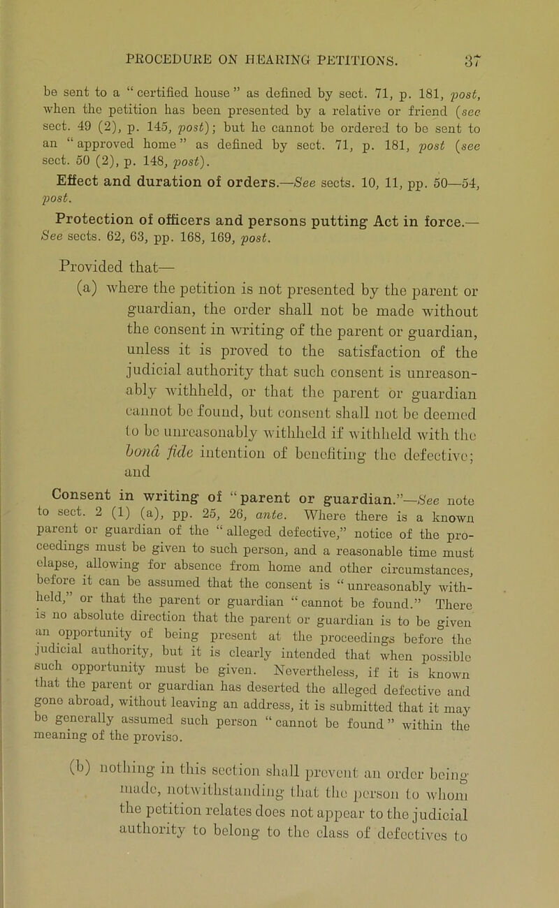 be sent to a “certified house” as defined by sect. 71, p. 181, post, when the petition has been presented by a relative or friend (see sect. 49 (2), p. 145, post); but he cannot be ordered to be sent to an “ approved home ” as defined by sect. 71, p. 181, post (see sect. 50 (2), p. 148, post). Effect and duration of orders.—-See sects. 10, 11, pp. 50—54, post. Protection of officers and persons putting Act in force.— See sects. 62, 63, pp. 168, 169, post. Provided that— (a) where the petition is not presented by the parent or guardian, the order shall not be made without the consent in writing of the parent or guardian, unless it is proved to the satisfaction of the judicial authority that such consent is unreason- ably Avithheld, or that the parent or guardian cannot be found, but consent shall not be deemed lo be unreasonably withheld if withheld with the l)0)id fide intention of benefiting the defective; and Consent in writing of “parent or guardian.”—Nee note to sect. 2 (1) (a), pp. 25, 26, ante. Where there is a known parent or guardian of the “ alleged defective,” notice of the pro- ceedings must be given to such person, and a reasonable time must elapse, allowing for absence from home and other circumstances, before it can be assumed that the consent is “ unreasonably with- held,” or that the parent or guai'dian “cannot be found.” There IS no absolute direction that the parent or guardian is to be given an opportunity of being present at the proceedings before the judicial authority, but it is clearly intended that when pos.sible such opportunity must be given. Nevertheless, if it is known that the parent or guardian has deserted the alleged defeetive and gone abroad, without leaving an address, it is submitted that it may bo generally assumed such person “ cannot bo found ” within the meaning of the proviso. (b) nothing in this section shall prevent an order being macle, notwitbstanding lliat the person to whom the petition relates does not appear to the judicial authority to belong to the class of defectives to