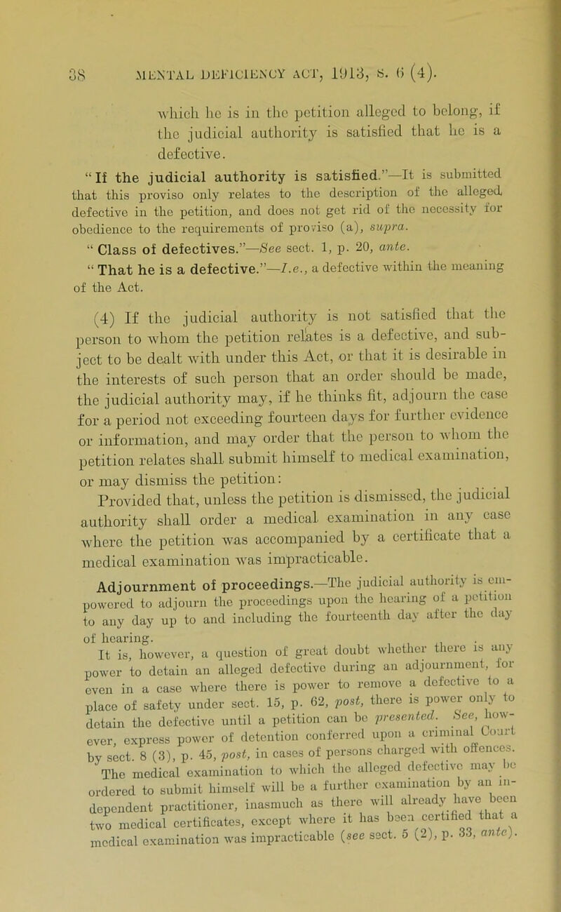 Avhicli ho is in the petition alleged to belong, if the judicial authoritj is satisfied that ho is a defective. “If the judicial authority is satisfied.”—It is submitted that this proviso only relates to the description of the alleged, defective in the petition, and does not get rid of the necessity for obedience to the requirements of proviso (a), supra. “ Class of defectives.”—See sect. 1, p. 20, ante. “ That he is a defective.”—7.e., a defective within the meaning of the Act. (4) If the judicial authority is not satisfied that the person to 'whom the petition relates is a defective, and sub- ject to be dealt with under this Act, or that it is desirable in the interests of such person that an order should be made, the judicial authority may, if he thinks fit, adjourn the case for a period not exceeding fourteen days for furthci evidence or information, and may order that the person to whom the petition relates shall submit himself to medical examination, or may dismiss the petition: Provided that, unless the petition is dismissed, the judicial authority shall order a medical examination in any case where the petition was accompanied by a certificate that a medical examination ivas impracticable. Adjournment of proceedings.—The judicial authonly is om- poworod to adjourn the proceedings upon the hearing of a jictition to any day up to and including the fourteenth day after the day of hearing. It is, however, a question of great doubt whether there is any power to detain an alleged defective during an adjournment, for oven in a case where there is power to remove a defective to a place of safety under sect. 15, p. 62, post, there is power on y to detain the defective until a petition can be presented. ,See, how- ever, express power of detention conferred upon a criminal Lourt by sect 8 (3), p. 45, post, in cases of persons charged with offences. The medical examination to which the alleged defective may be ordered to submit himself will be a further examination by an in- dependent practitioner, inasmuch as there will already have been two medical certificates, except where it has been certified tha medical examination was impracticable (see sect. 5 i.-), p. 33, ante).