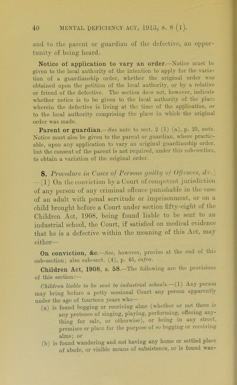 and to the parent or guardian of the defective, an oppor- tunity of being heard. Notice of application to vary an order.—Notice must bo given to the local authority of the intention to apply for the varia- tion of a guardianship order, whether the original order wa.s obtained upon the petition of the local authority, or by a relative or friend of the defective. The section doss not, however, indicate whether notice is to be given to the local authority of the place wherein the defective is living at the time of the application, or to the local authority comprising the place in which the original order was made. Parent or guardian.—See note to sect. 2 (1) (a), p. 25, ante. Notice must also be given to the parent or guardian, where practic- able, upon any application to vary an original guardianship order, but the consent of the parent is not required, under this sub-section, to obtain a variation of the original order. 8. Frucediirc in Cases of Persons (jaillij of Offences, d'c.J —(1) On the cuuvictioii by a Court of coiiipL'tciit jurisdiction of any person of any criminal offence punishable in the case of an adult with penal seiwitude or imprisonment, or on a child brought before a Court under section fifty-eight of the Children Act, 1908, being found liable to be sent to an industrial school, the Court, if satisfied on medical evidence that he is a defective within the meaning of this Act, may cither— On conviction, &c.—See, however, proviso at the end of this sub-section; also sub-sect. (4), p. 45, infra. Children Act, 1908, s. 58.—The following are the provisions of this section: — Children liable to he sent to industrial schools. (1) Any poison may bring before a petty sessional Court any person appaiently under the ago of fourteen years who— (a) is found begging or receiving alms (whether or not there is any pretence of singing, playing, performing, offering any- thing for sale, or otherwise), or being in any street, premises or place for the purpose of so begging or receiving alms; or (b) is found wandering and not having any home or settled place of abode, or visible means of subsistence, or is found yvan-