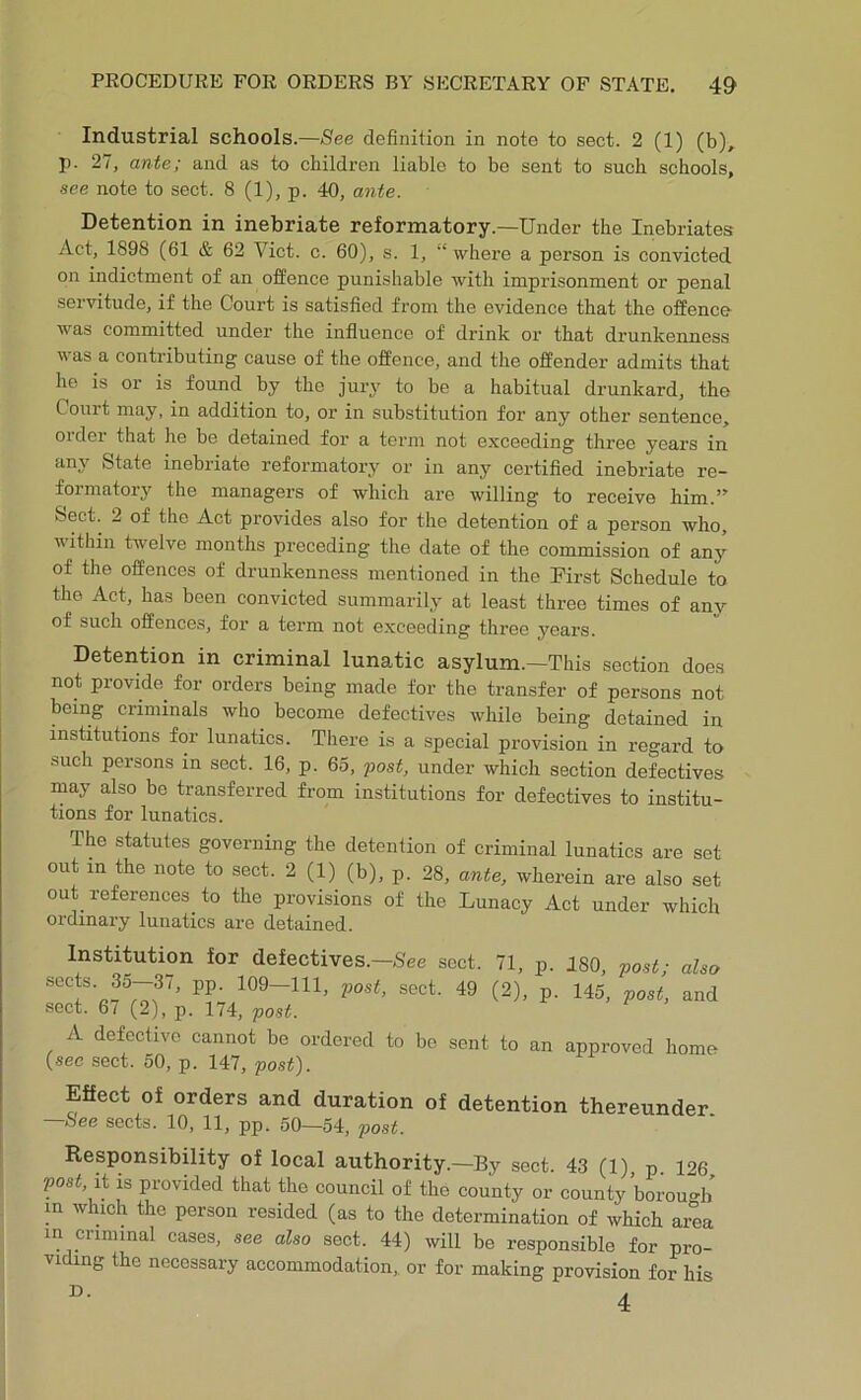 Industrial schools.—»See definition in note to sect. 2 (1) (b), p. 27, ante; and as to children liable to be sent to such schools, see note to sect. 8 (1), p. 40, ante. Detention in inebriate reformatory.—Under the Inebriates Act, 1898 (61 & 62 Viet. c. 60), s. 1, “ where a person is convicted on indictment of an offence punishable with imprisonment or penal servitude, if the Court is satisfied from the evidence that the offence was committed under the influence of drink or that drunkenness V as a contributing cause of the offence, and the offender admits that he is or is found by the jury to be a habitual drunkard, the Court may, in addition to, or in substitution for any other sentence, order that he be detained for a term not exceeding three years in any State inebriate reformatory or in any certified inebriate re- formatory the managers of which are willing to receive him Sect. 2 of the Act provides also for the detention of a person who, within twelve months preceding the date of the commission of any of the offences of drunkenness mentioned in the First Schedule to the Act, has been convicted summarily at least three times of any of such offences, for a term not exceeding three years. Detention in criminal lunatic asylum.—This section does not provide^ for orders being made for the transfer of persons not being criminals who become defectives while being detained in institutions for lunatics. There is a special provision in regard to such persons in sect. 16, p. 65, post, under which section defectives may also be transferred from institutions for defectives to institu- tions for lunatics. The statutes governing the detention of criminal lunatics are set out in the note to sect. 2 (1) (b), p. 28, ante, wherein are also set out references to the provisions of the Lunacy Act under which ordinary lunatics are detained. Institution for defectives.—sect. 71, p. 180, post; also sects. 35—37, pp. 109—111, post, sect. 49 (2), p. 145, post, and sect. 6/ (2), p. 174, post. A defective cannot be ordered to bo sent to an approved home (see sect. 50, p. 147, post). Effect of orders and duration of detention thereunder —bee sects. 10, 11, pp. 50—54, post. Responsibility of local authority.—By sect. 43 (1) p 126 post, it is provided that the council of the county or county borou-b in which the person resided (as to the determination of which area in criminal cases, see also sect. 44) will be responsible for pro- viding the necessary accommodation,, or for making provision for his