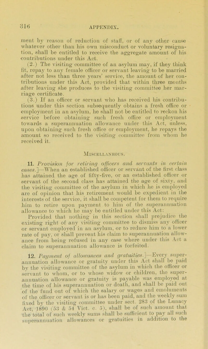 APPKNJHX. iiiC) ment reason oi' reduction of stall’, or of any other cause M-batever other than liis own misconduct or voluntary resigna- tion, shall he entitled to receive the aggregate amount of his contributions under this Act. ( 2.) The visiting committee of an asylum may, if they thinh lit, repay to aii}' female officer or servant leaving to he married after not less than three years’ service, the amount of her con- tributions under this Act, provided that within three months after leaving she produces to the visiting committee her mar- riage certificate. (3.) If an officer or servant who has received his contribu- tions under this section subsequentl}'^ obtains a fresh office or employment in an asylum, he shall not be entitled to reckon his service before obtaining such fresh office or emplo5nueut towards a superannuation allowance under this Act, unless, upon obtaining such fresh office or employment, he repays the amount so received to the visiting committee from whom he received it. Mi-scell.vneous. 11. Provi,sio)i for retiring officers and sei'vants in certain cases.'\—When an established officer or servant of the first class has attained the age of fifty-five, or an established officer or servant of the second class has attained the age of sixty, and the visiting committee of the asylum in which he is eni])loyed are of o])inion that his retirement would be expedient in the interests of the service, it shall be competent for them to require him to retire upon payment to him of the supierannuation allowance to which ho may bo entitled under this Act: Provided that nothing in this section shall prejudice the existing right of an}’ visiting committee to dismiss any officer or servant employed in an asylum, or to reduce him to a lower rate of pay, or sliall prevent his claim to superannuation allow- ance from being refused in any case where under this .Act a claim to superannuation allowance is forfeited. 12. Pag/ment of allowmwes and gratmitifis.']—Every super- annuation allowance or gratuity under this .Act shall bo paid by the visiting committee of the asylum in which the officer or servant to whom, or to whose widow or children, the super- annuation allowance or gratuity is payable was om[)loved at the time of his superannuation or death, and shall be paid out of the fund out of which the salary or wages and emoluments of the officer o)’ servant is or has been paid, and the weekly smn fi.xed by the visiting committee under sect. 283 of the Lunacy .Act, 1890 ( o3 & .)4 Viet. c. .A), shall be of such amount that the total of such weekly sums shall be sufficient to pay all such superannuation allowances or gratuities in addition to the