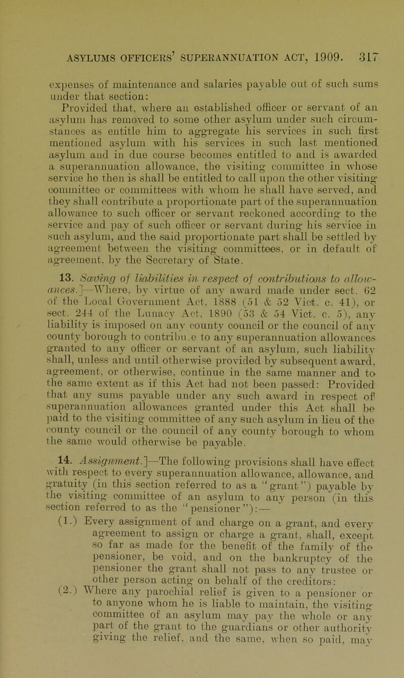 ex])enses of mamtenance and salaries pay able out of such sums under that section: Provided that, where an established officer or servant of an asylum has removed to some other asylum under such circum- stances as entitle him to aggregate his services in such first mentioned asylum with his services in such last mentioned asylum and in due course becomes entitled to and is awarded a superannuation allowance, the visiting committee in whose service he then is shall be entitled to call u])on the other visiting committee or committees with whom he shall have served, and they shall contribute a proportionate part of the superannuation allowance to such officer or servant reckoned according to the service and pay of such officer or servant during his service in such asylum, and the said proportionate part shall be settled by agreement between the visiting committees, or in default of agreement, hy the Secretary of State. 13. Scribing of Uabiliiies in respect of contribiitians to allow- ances.j—'Wliere, hy A'irtue of any award made under sect. (32 of the Local Government Act, 1888 (51 & 52 Viet. c. 41), or sect. 244 of the Lunacy Act. 1890 (53 & 54 Viet. c. 5), any liability is imposed on any county^ council or the council of any county borough to contribu.e to any superannuation allowances granted to any officer or servant of an asylum, such liability shall, unless and until otherwise provided by subsequent award, agreement, or otherwuse, continue in the same manner and to the same extent as if this Act had not been passed: Provided that any sums payable under any such award in respect ofi superannuation allowances granted under this Act shall be ])aid to the visiting committee of any such asylum in lieu of the county council or the council of any county borough to whom the same would otheiwvi.se be payable. 14. Assignment.']—The followdng provisions shall have effect with respect to every superannuation allowance, allowance, and gratuity (in this section referred to as a “grant”) payable by the visiting committee of an asylum to any person (in this section referred to as the “pensioner”): — (1.) Every' assignment of and charge on a grant, and every agreement to assign or cliarge a grant, shall, except so far as made for the benefit of the family^ of the pensioner, be void, and on the bankruptcy of the pensioner the grant shall not pass to any trustee or other person acting on behalf of the creditors: (2.) Where any parochial relief is given to a pensioner or to anyone whom he is liable to maintain, the visiting committee of an asylum may pay the whole or any part of the grant to the guardians or other authority giving the relief, and the same, when so paid, maV