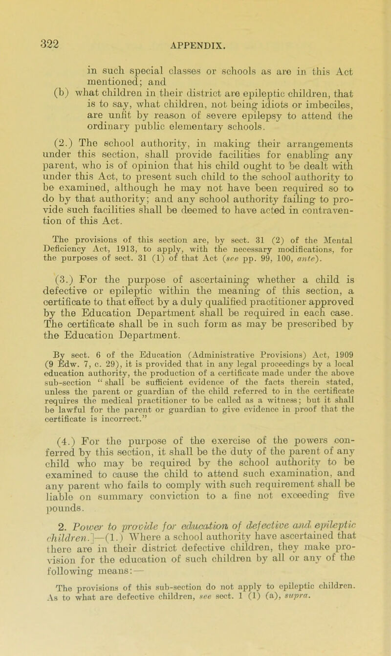 in such special classes or schools as are in this Act mentioned; and (b) what children in their district are epileptic children, that is to say, what children, not being idiots or imbeciles, are unfit by reason of severe epilepsy to attend the ordinary public elementary schools. (2.) The school authority, in making their arrangements under this section, shall provide facilities for enabhng any parent, who is of opinion that his child ought to be dealt mth under this Act, to present such child to the school authority to be examined, although he may not have been required so to do by that authority; and any school authority faihng to pro- vide such facilities shall be deemed to have acted in contraven- tion of this Act. The provisions of this section are, by sect. 31 (2) of the Mental Deficiency Act, 1913, to apply, with the necessary modifications, for the purposes of sect. 31 (1) of that Act (see pp. 99, 100, ante). (3.) For the purpose of ascertaining whether a child is defective or epileptic within the meaning of this section, a certificate to that effect by a duly qualified practitioner approved by the Education Department shall be required in each case. The certificate shall be in such form as may be prescribed by the Education Department. I^ sect. 6 of the Education (Administrative Provisions) Act, 1909 (9 Edw. 7, c. 29), it is provided that in anj' legal proceedings by a local education authority, the production of a certificate made under the above sub-section “ shall be sufiBcient evidence of the facts therein stated, unless the parent or guardian of the child referred to in the certificate requires the medical practitioner to be called as a witness; but it shall be lawful for the parent or guardian to give evidence in jwoof that the certificate is incorrect.” (4.) For the purpose of the exercise of the powers con- ferred by this section, it shall be the duty of the parent of any child who may be required by the school authority to be examined to cause the child to attend such examination, and any parent who fails to comply mth such requirement shall be liable on summary conviction to a fine not exceeding five pounds. 2. Fower to praokle for atlwcation of defective ami epileptic children.^—(1.) AVhere a school authority have ascertained that there are in their district defective children, they make pro- vision for the education of such children by all or any of tlie following means: — The provisions of this sub-section do not apply to epileptic children. -Vs to what are defective children, see sect. 1 (1) (a), supra.