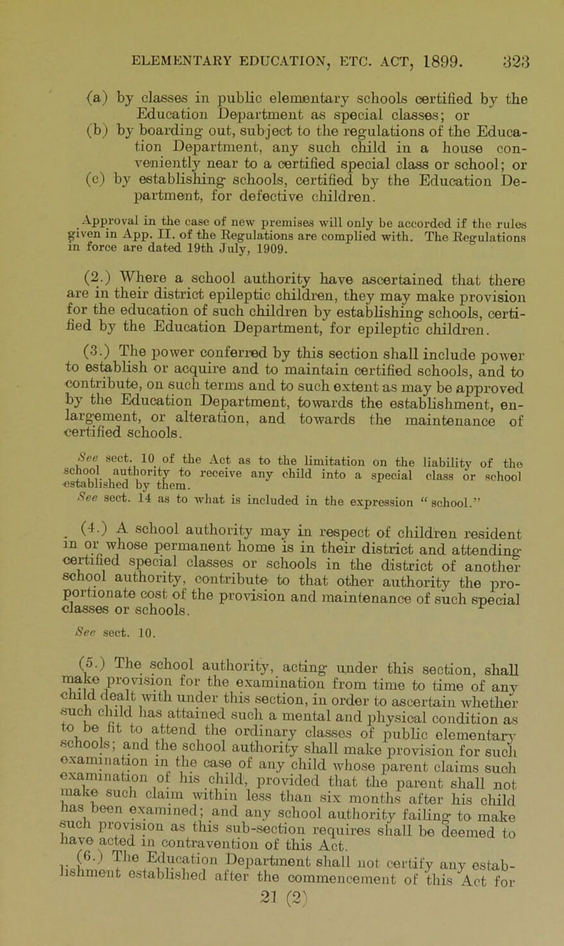 (a) by classes in public elementary schools certified by the Education Department as special classes; or (b) by boarding out, subject to the regulations of the Educa- tion Department, any such child in a house con- veniently near to a certified special class or school; or (c) by establishing schools, certified by the Education De- partment, for defective children. Approval in the case of new premises will only be accorded if the rules given in App. II. of the Regulations are complied with. The Regulations in force are dated 19th July, 1909. (2 ) Where a school authority have ascertained that there are in their district epileptic children, they may make provision for the education of such children by establishing schools, certi- fied by the Education Department, for epileptic children. (3.) The power conferred by this section shall include power to esteblish or acquire and to maintain certified schools, and to contribute, on such terms and to such extent as may be approved by the Education Department, towards the establishment, en- largement, or alteration, and towards the maintenance of certified schools. Aee sect. 10_ of the Act as to the limitation on the liability of the school authority to receive any child into a special class or school ■established by them. See sect. 14 as to what is included in the expression “school.” , (■!•) A school authority may in respect of children resident in or whose permanent home is in their district and attending certified special classes or schools in the district of another school authority, contribute' to that other authority the pro- portionate cost of the provision and maintenance of such special classes or schools. Sec sect. 10. (o.) The school authority, acting under this section, shall make provision for the examination from time to time of any child dealt with under this section, in order to ascertain whether such child has attained such a mental and physical condition as to be ht to attend the ordinary classes of public elementarr schools; and the school auUiority sliall make provision for such examination in the case of any child whose parent claims such examination of his child, provided that the parent shall not make such claim within less tlian six months after his child lias been examined; and any school authority failing to make such provision as this sub-section requires shall bo deemed to have acted in contravention of this Act. (6.) The Education Department shall not certify any estab- lishment e.stablished after the commencement of this Act for 21 (2^