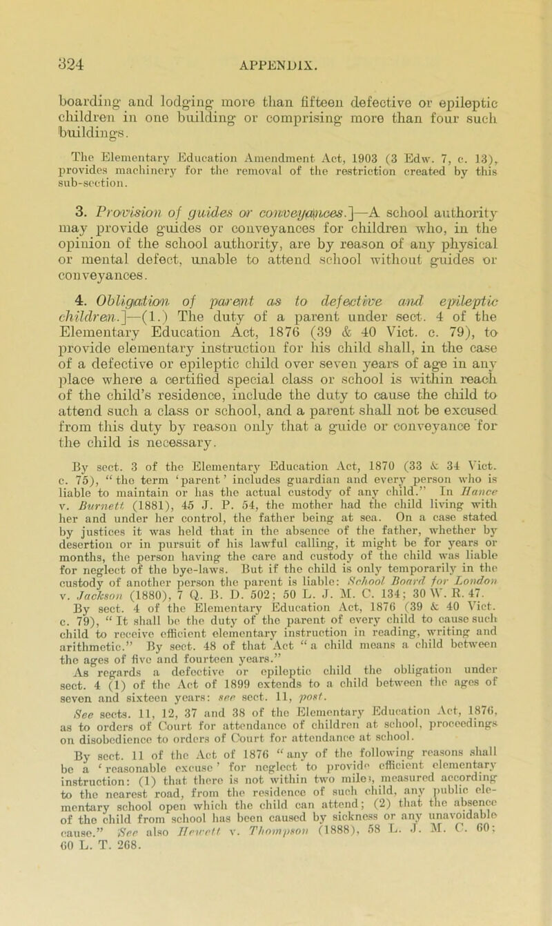 boarding' and lodging more than fifteen defective or epileptic children in one building or comprising more than four such buildings. The Elementary Education Amendment Act, 1903 (3 Edw. 7, e. 13), provides anachinery for the removal of the restriction created by tliis sub-section. 3. Provision of guides or co)iveygli)io0S.~\—A school authority may provide guides or conveyances for children who, in the opinion of the school authority, are by reason of any physical or mental defect, unable to attend school without guides or conveyances. 4. Ohligutiom. of par&nt as to defective and ejnleptic children.]—(1.) The duty of a parent under sect. 4 of the Elementary Education Act, 1876 (39 & 40 Viet. c. 79), to provide elementary instruction for his child shall, in the case of a defective or epileptic child over seven years of age in any ]ilace where a certified special class or school is witliin reach of the child’s residence, include the duty to cause the cliild to attend such a class or school, and a parent shall not be excused from this duty by reason only that a guide or conveyance for the child is necessary. By scot. 3 of the Elementary Education Act, 1870 (33 i: 34 Viet, c. 75), “ tho term ‘parent’ includes guardian and every person who is liable to maintain or has the actual custody of any child.” In Ilance V. Burneti (1881), 45 J. P. 54, the mother had the child living with her and under her control, the father being at sea. On a case stated by justices it was held that in the absence of the father, whether bj”^ desertion or in pursuit of his lawful calling, it might be for years or months, the person having the care and custod}’ of tho child was liable for neglect of the bye-laws. But if tho child is only temporarily in the custody of another person tlio parent is liable: School Board for London V. Jackson (1880), 7 Q. B. D. 502; 50 L. J. M. C. 134; 30 \\ . R. 47. By sect. 4 of the Elementary Education Act, 1876 (39 A 40 Viet, c. 79), “It shall be, tho duty of tho parent of every child to cause such child to receive efficient olemcntarj' instruction in reading, writing and arithmetic.” By sect. 48 of that Act “ a child moans a child between the ages of five and fourteen years.” As regards a defective or epileptic child the obligation under sect. 4 (1) of the Act of 1899 extends to a child between the ages of seven and sixteen years: sec sect. 11, post. See sects. 11, 12, 37 and 38 of tho Elementary Education Act, 1876, as to orders of Court for attendance of children at .scliool, proccoding.s on disobedience to orders of Court for attendance at scliool. By sect. 11 of the Act of 1876 “any of the following rea.sons shall be a ‘ reasonable excuse ’ for neglect to jirovid'’ efficient elementary instruction: (1) that there is not within two milei, measured according to the nearest road, from tho residence of such child, any ])ublio ele- mentary school open which tlie child can attend; (2) that tho absence of tho ohild from school has been caused by siekness or any unavoidable cause.” Sec also Jlexrvtt v. Thompson (1888), 58 L. J. M. C. 60: 60 L. T. 268.