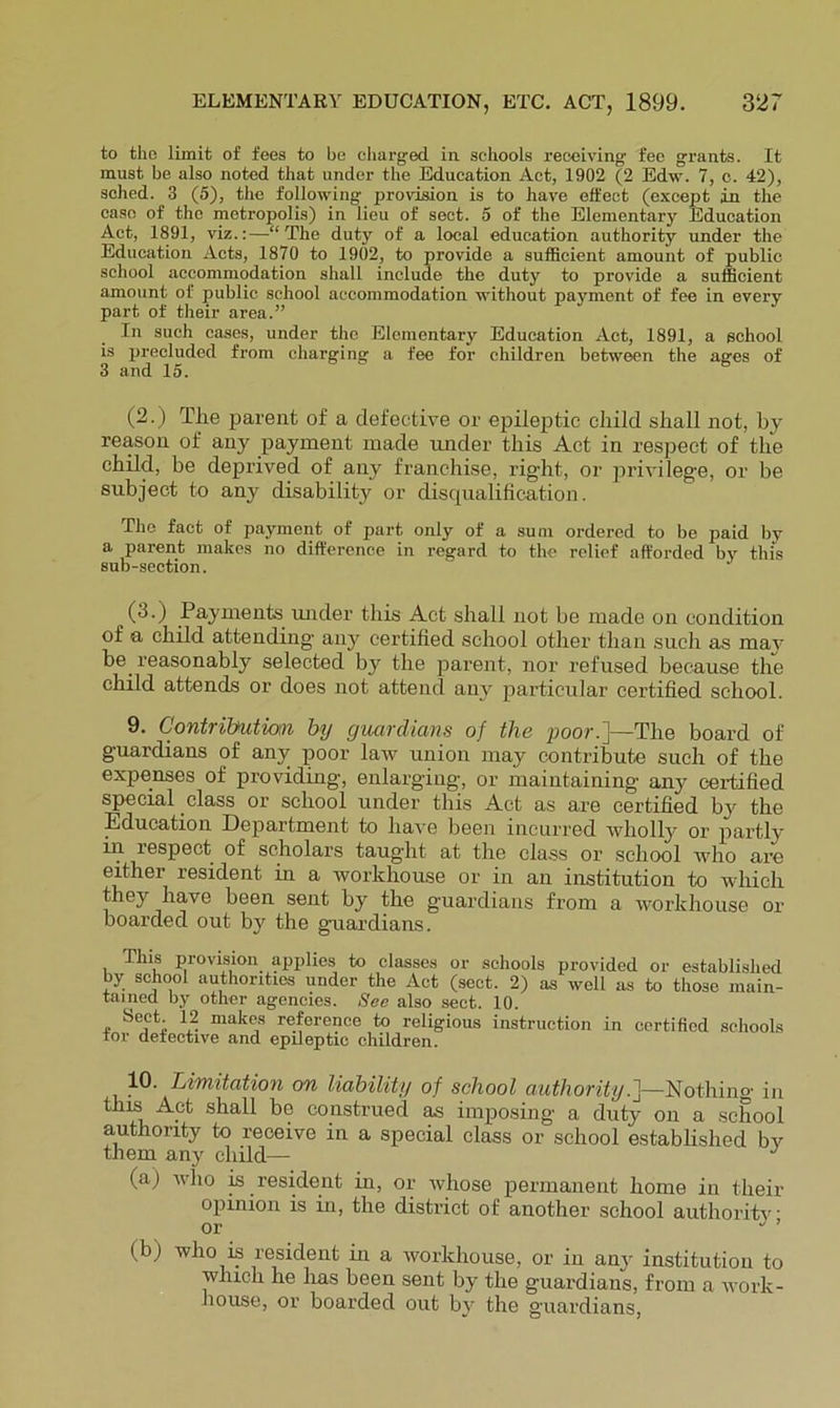 to the limit of fees to be cliarged in. schools receiving fee grants. It must be also noted that under the Education Act, 1902 (2 Edw. 7, c. 42), sohed. 3 (5), the following provision is to have effect (except in the case of the metropolis) in lieu of sect. 5 of the Elementary Education Act, 1891, viz.:—“The duty of a local education authority under the Education Acts, 1870 to 1902, to provide a sufficient amount of public school accommodation shall include the duty to provide a sufficient amount of public school accommodation without payment of fee in every part of their area.” In such cases, under the Elementary Education Act, 1891, a school is precluded from charging a fee for children between the ages of 3 and 15. (2.) Tlie parent of a defective or epileptic child shall not, by reason of any payment made under this Act in respect of the child, be deprived of any franchise, right, or privilege, or be subject to any disability or disqualification. The fact of payment of part only of a sum ordered to be paid by a parent makes no difference in regard to the relief afforded by this sub-section. (3.) Payments mider this Act shall not be made on condition of a child attending anj^ certified school other than such as maj' be reasonably selected by the parent, nor refused because the child attends or does not attend any particular certified school. 9. Contribution hy guardians of the poor.]—The board of guardians of any poor law union nray contribute such of the expenses of providing, enlarging, or maintaining any certified special class or school under this Act as are certified by the Education Department to have been incurred wholly or partly irr respect of scholars taught at the class or school who are erther resident in a workhouse or irr an institution to which they have been serrt by the guardiairs from a workhouse or boarded out by the guardians. This provision applies to classes or schools provided or established by school authorities under the Act (sect. 2) as well us to those main- tained by other agencies. See also sect. 10. Sect. 12 makes reference to religious instruction in certified schools tor detective and epileptic children. 10. Limitation on liability of school authority.^—Nothino- in thri^Apt shall be construed as imposing a duty on a school authority to receive in a special class or school established bv them any child— (a) who is resident in, or whose permanent home in their opinion is in, the district of another school authoritv or •' ’ (b) who is resident in a workhouse, or in any institution to which he has been sent by the guardians, from a work- house, or boarded out by the guardians.