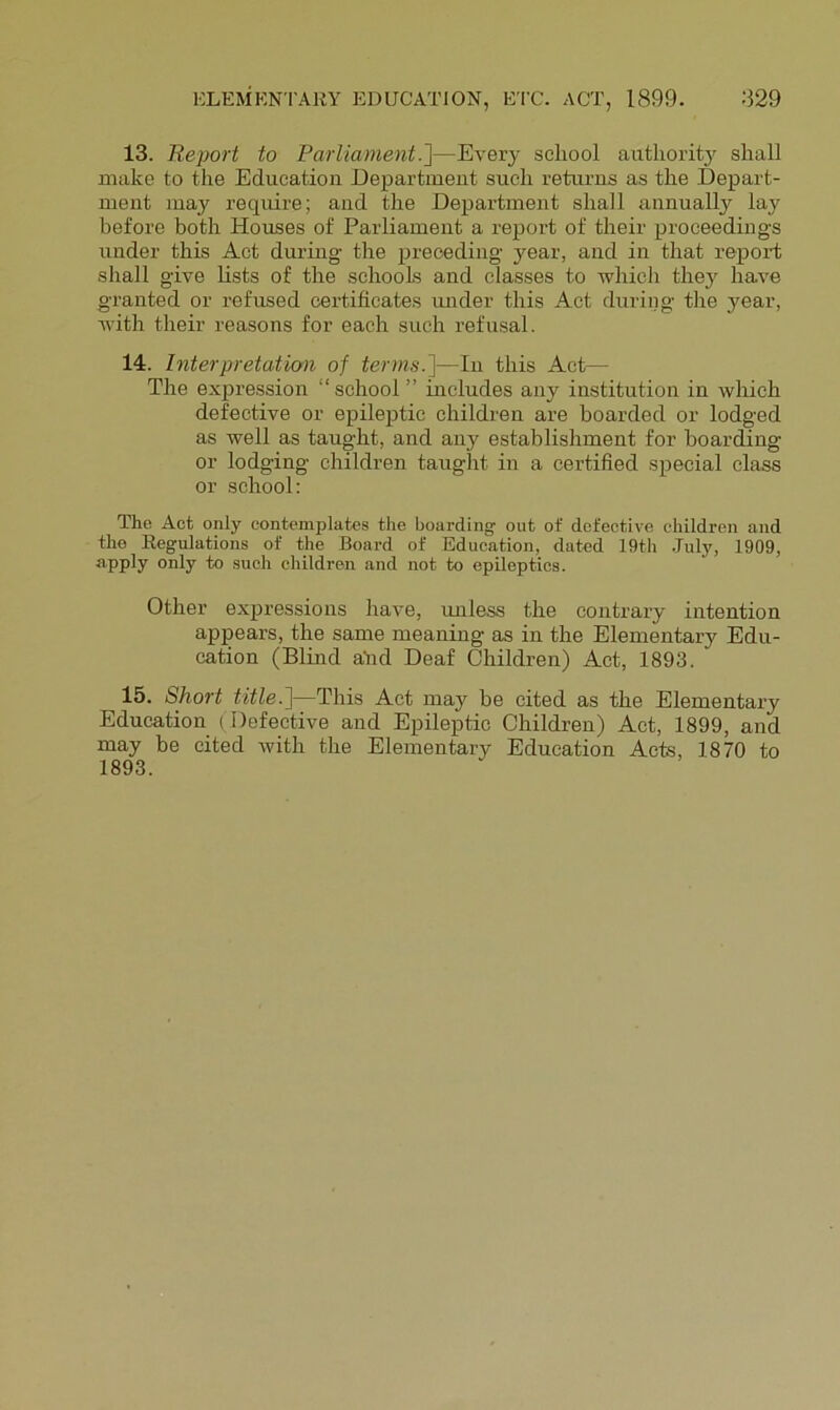 13. Report to Parliament.^—Every school authoritj^ shall make to the Education Department such returns as the Depart- ment may require; and the Department shall annually lay before both Houses of Parliament a report of their proceedings under this Act during- the preceding- year, and in that report shall give hsts of the schools and classes to -which they have granted or refused certificates mider this Act during- the year, with their reasons for each such refusal. 14. Interpretation of terms.]—In this Act— The expression “school ” includes any institution in which defective or epileptic children are boarded or lodged as well as taught, and any establishment for boarding or lodging children taught in a certified special class or school: The Act only contemplates the boarding out of defective children and the Regulations of the Board of Education, dated 19th July, 1909, apply only to such children and not to epileptics. Other expressions have, imless the contrary intention appears, the same meaning as in the Elementary Edu- cation (Blind alid Deaf Children) Act, 1893. 15. Short title.]—This Act may be cited as the Elementary Education ( Defective and Epileptic Children) Act, 1899, and may be cited with the Elementary Education Acts, 1870 to 1893.