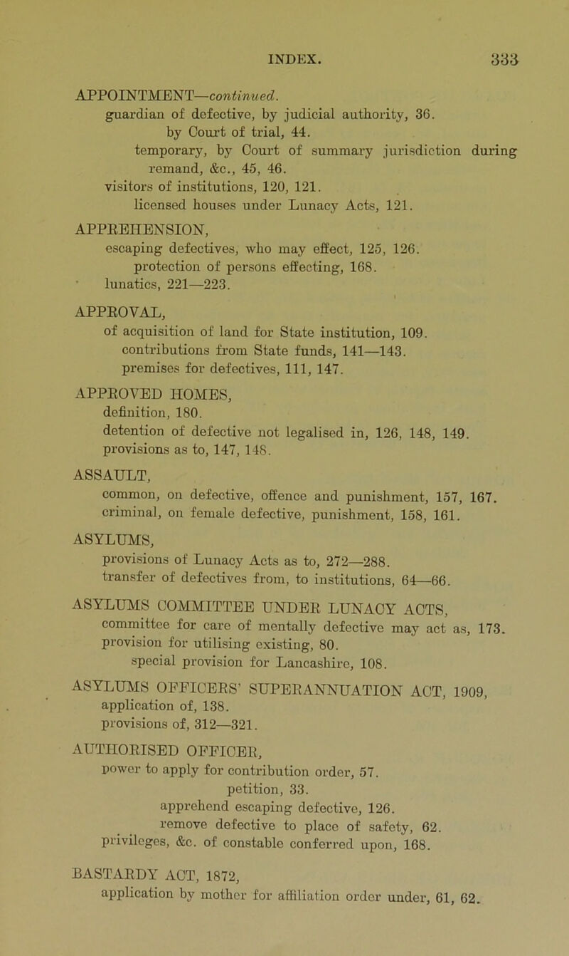 APPOINTMENT—continu ed. guardian of defective, by judicial authority, 36. by Court of trial, 44. temporary, by Court of summary jurisdiction during remand, &c., 45, 46. visitors of institutions, 120, 121. licensed houses under Lunacy Acts, 121. APPEEHENSION, escaping defectives, who may effect, 125, 126. protection of persons effecting, 168. • lunatics, 221—223. APPEOVAL, of acquisition of land for State institution, 109. contributions from State funds, 141—143. premises for defectives. 111, 147. APPEOVED HOMES, definition, 180. detention of defective not legalised in, 126, 148, 149. provisions as to, 147, 148. ASSAULT, common, on defective, offence and punishment, 157, 167. criminal, on female defective, punishment, 158, 161. ASYLUMS, provisions of Lunacy Acts as to, 272—288. transfer of defectives from, to institutions, 64—66. ASYLUMS COMMITTEE UNDEE LUNACY ACTS, committee for care of mentally defective may act as, 173. provision for utilising existing, 80. special provision for Lancashire, 108. ASYLUMS OPFICEES’ SUPEEANNUATION ACT, 1909, application of, 138. provi.sions of, 312—321. AUTHOEISED OFFICEE, power to apply for contribution order, 57. petition, 33. apprehend escaping defective, 126. remove defective to place of safety, 62. privileges, &c. of constable conferred upon, 168. BASTAEDY ACT, 1872, application by mother for affiliation order under’, 61, 62.