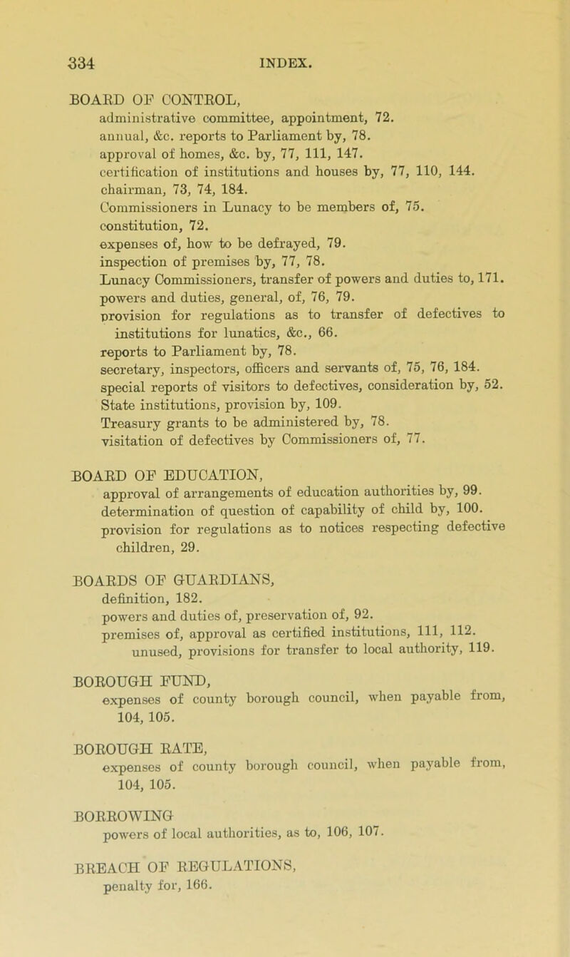 BOAED OF CONTEOL, administrative committee, appointment, 72. annual, &c. reports to Parliament by, 78. approval of homes, &c. by, 77, 111, 147. certification of institutions and houses by, 77, 110, 144. chairman, 73, 74, 184. Commissioners in Lunacy to be members of, 75. constitution, 72. expenses of, how to be defrayed, 79. inspection of premises by, 77, 78. Lunacy Commissioners, transfer of powers and duties to, 171. powers and duties, general, of, 76, 79. provision for regulations as to transfer of defectives to institutions for lunatics, &c., 66. reports to Parliament by, 78. secretary, inspectors, officers and servants of, 75, 76, 184. special reports of visitors to defectives, consideration by, 52. State institutions, provision by, 109. Treasury grants to be administered by, 78. visitation of defectives by Commissioners of, 77. BOAED OF EDUCATION, approval of arrangements of education authorities by, 99. determination of question of capability of child by, 100. provision for regulations as to notices respecting defective children, 29. BOAEDS OF GUAEDIANS, definition, 182. powers and duties of, preservation of, 92. premises of, approval as certified institutions. 111, 112. unused, provisions for transfer to local authority, 119. BOEOUGH FUND, expenses of county borough council, when payable from, 104, 105. BOEOUGH EATE, e.xpenses of county borough council, when payable from, 104, 105. BOEEOWING powers of local authorities, as to, 106, 107. BEEACH OF EEGULATIONS, penalty for, 166.