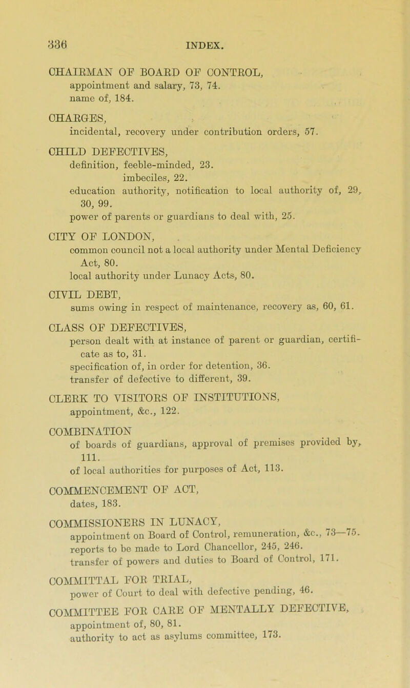 CHAIEMAN OP BOAED OP CONTEOL, appointment and salary, 73, 74. name of, 184. OHAEGES, incidental, recovery under contribution orders, 57. CHILD DEPECTIVES, definition, feeble-minded, 23. imbeciles, 22. education authority, notification to local authority of, 29, 30, 99. power of parents or guardians to deal with, 25. CITY OP LONDON, common council not a local authority under Mental Deficiency Act, 80. local authority under Lunacy Acts, 80. CIVIL DEBT, sums owing in respect of maintenance, recovery as, 60, 61. CLASS OP DEPECTIVES, person dealt with at instance of parent or guardian, certifi- cate as to, 31. specification of, in order for detention, 36. transfer of defective to different, 39. CLEEK TO VISITOES OP INSTITUTIONS, appointment, &c., 122. COMBINATION of boards of guardians, approval of premises provided by, 111. of local authorities for purposes of Act, 113. COMMENCEMENT OP ACT, dates, 183. COMMISSIONEES IN LUNACY, appointment on Board of Control, remuneration, &c,, i3 75. reports to be made to Lord Chancellor, 24o, 246. transfer of powers and duties to Boai’d of Control, 1/1. COMMITTAL POE TEIAL, power of Court to deal with defective pending, 46. COMMITTEE POE CAEE OP MENTALLY DEPECTIVE, appointment of, 80, 81. authority to act as asylums committee, 173.