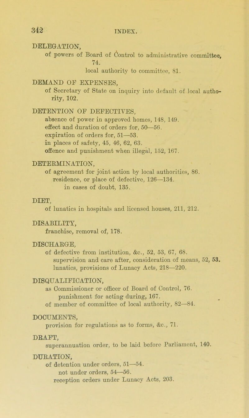 DELEGATION, of powers of Board of (Control to administrative committee, 74. local authority to committee, 81. DEMAND OE EXPENSES, of Secretary of State on inquiry into default of local autho- rity, 102. DETENTION OF DEFECTIVES, absence of power in approved homes, 148, 149. effect and duration of orders for, 50—56. expiration of orders for, 51—53. in places of safety, 45, 46, 62, 63. offence and punishment when illegal, 152, 167. DETEEMINATION, of agreement for joint action by local authorities, 86. residence, or place of defective, 126—134. in cases of doubt, 135. DIET, of lunatics in hospitals and licensed houses, 211, 212. DISABILITY, franchise, removal of, 178. DISOHAEGE, of defective from institution, &c., 52, 53, 67, 68. supervision and care after, consideration of means, 52, 53. lunatics, provisions of Lunacy Acts, 218—220. DISQUALIFICATION, as Commissioner or officer of Board of Control, 76. punishment for acting during, 167. of member of committee of local authority, 82—84. DOCUMENTS, provision for regulations as to forms, &c., 71. DEAFT, superannuation order, to be laid before Parliament, 140. DUEATION, of detention under orders, 51—54. not under orders, 54—56. reception orders under Lunacy Acts, 203.