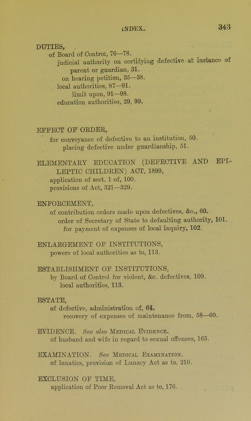 DUTIES, . of Board of Control, 76—78. judicial authority on certifying defective at instance of parent or guardian, 31. on hearing petition, 35—38. local authorities, 87—91. limit upon, 91—98. education authorities, 29, 99. EFFECT OF OEDEE, for conveyance of defective to an institution, 50. placing defective under guardianship, 51. ELEMENTAEY EDUCATION (DEFECTIVE AND EPI- LEPTIC CHILDEEN) ACT, 1899, application of sect. 1 of, 100. provisions of Act, 321—329. ENFOECEMENT, of contribution orders made upon defectives, &c., 60. order of Secretary of State to defaulting authority, 101. for payment of expenses of local inquiry, 102. ENLAEGEMENT OF INSTITUTIONS, powers of local authorities as to, 113. ESTABLISHMENT OF INSTITUTIONS, by Board of Control for violent, &c. defectives, 109. local authorities, 113. ESTATE, of defective, administration of, 64. recovery of expenses of maintenance from, 58—60. EVIDENCE. See also Medical Evidence. of husband and wife in regard to sexual offences, 165. EXAMINATION. See Medical Examination. of lunatics, provision of Lunacy Act as to, 210. EXCLUSION OF TIME, application of Poor Eemoval Act as to, 176.