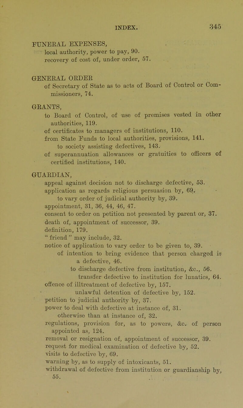 FUNEEAL EXPENSES, local authority, power to pay, 90. recovery of cost of, under order, 57. GENEEAL OEDEE of Secretary of State as to acts of Board of Control or Com- missioners, 74. GEANTS, to Board of Control, of use of premises vested in other authorities, 119. of certificates to managers of institutions, 110. from State Funds to local authorities, provisions, 141. to society assisting defectives, 143. of superannuation allowances or gratuities to oflBcers of certified institutions, 140. GUAEDIAN, appeal against decision not to discharge defective, 53. application as regards religious persuasion by, 69|. to vary order of judicial authority by, 39. appointment, 31, 36, 44, 46, 47. consent to order on petition not presented by parent or, 37. death of, appointment of successor, 39. definition, 179. “ friend ” may include, 32. notice of application to vary order to be given to, 39. of intention to bring evidence that person charged is a defective, 46. to discharge defective from institution, &c., 56. transfer defective to institution for lunatics, 64. offence of illtreatment of defective by, 157. • unlawful detention of defective by, 152. petition to judicial authority by, 37. power to deal with defective at instance of, 31. otherwise than at instance of, 32. regulations, provision for, as to powers, &c. of person appointed as, 124. removal or resignation of, appointment of successor, 39. request for medical examination of defective by, 52. visits to defective by, 69. warning by, as to supply of intoxicants, 51. withdrawal of defective from institution or guardianship by, 55.