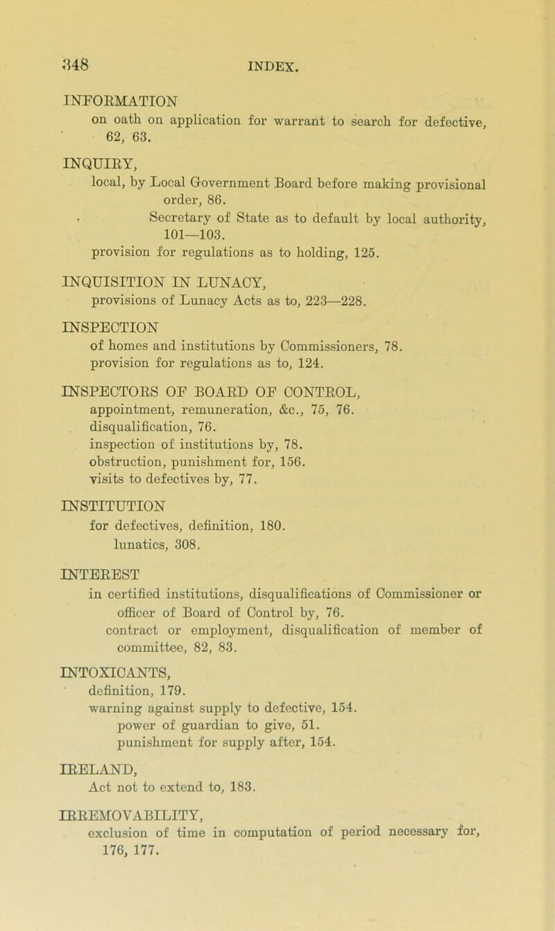 INFOEMATION on oath on application for warrant to search for defective, 62, 63, INQUIEY, local, by Local G-overnment Board before making provisional order, 86. . Secretary of State as to default by local authority, 101—103. provision for regulations as to holding, 125. INQUISITION IN LUNACY, provisions of Lunacy Acts as to, 223—228. INSPECTION of homes and institutions by Commissioners, 78. provision for regulations as to, 124. INSPECTOES OE BOAED OE CONTEOL, appointment, remuneration, &c., 75, 76. disqualification, 76. inspection of institutions by, 78. obstruction, punishment for, 156. visits to defectives by, 77. INSTITUTION for defectives, definition, 180. lunatics, 308. INTEEEST in certified institutions, disqualifications of Commissioner or officer of Board of Control by, 76. contract or employment, disqualification of member of committee, 82, 83. INTOXICANTS, definition, 179. warning against supply to defective, 154. power of guardian to give, 51. punishment for supply after, 154. lEELAND, Act not to extend to, 183. lEEEMOVABILITY, exclusion of time in computation of period necessary for, 176, 177.