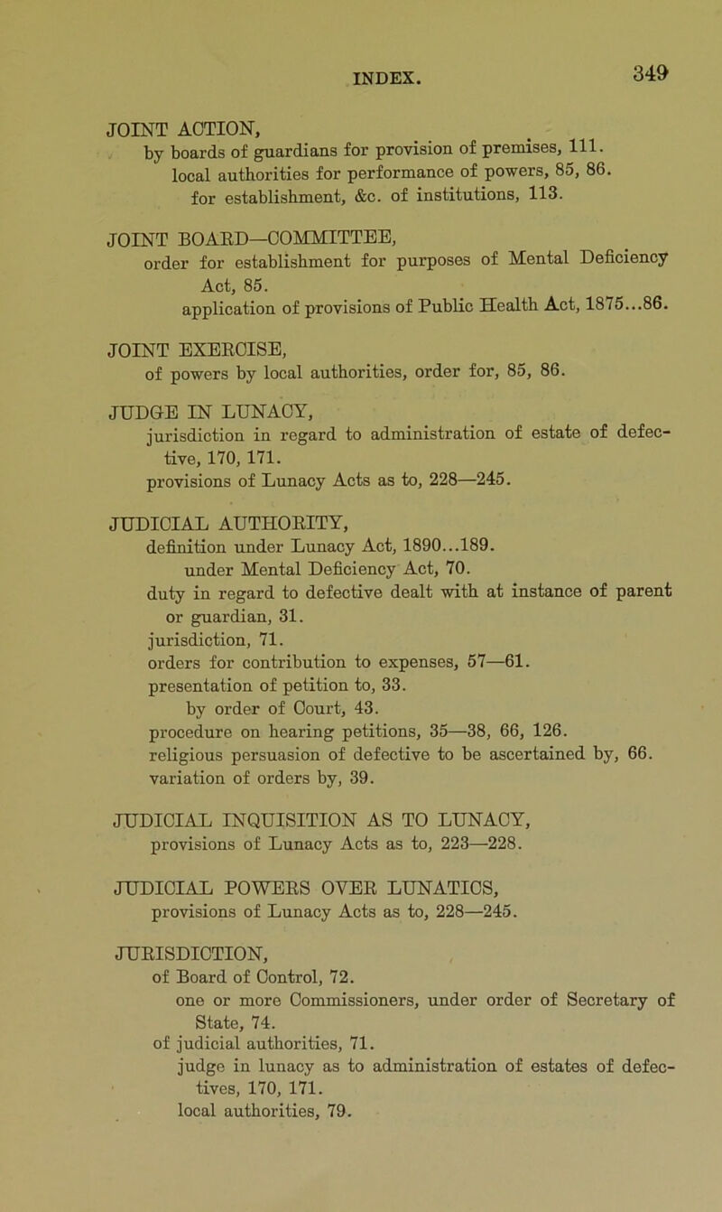 JOINT ACTION, by boards of guardians for provision of premises. 111. local authorities for performance of powers, 85, 86. for establishment, &c. of institutions, 113. JOINT BOAED—COMMITTEE, order for establishment for purposes of Mental Deficiency Act, 85. application of provisions of Public Health Act, 1875...86. JOINT EXEECISE, of powers by local authorities, order for, 85, 86. JUDGE IN LUNACY, jurisdiction in regard to administration of estate of defec- tive, 170, 171. provisions of Lunacy Acts as to, 228—245. JUDICIAL AUTHOEITY, definition under Lunacy Act, 1890...189. under Mental Deficiency Act, 70. duty in regard to defective dealt with at instance of parent or guardian, 31. jurisdiction, 71. orders for contribution to expenses, 57—61. presentation of petition to, 33. by order of Court, 43. procedure on hearing petitions, 35—38, 66, 126. religious persuasion of defective to be ascertained by, 66. variation of orders by, 39. JUDICIAL INQUISITION AS TO LUNACY, provisions of Lunacy Acts as to, 223—228. JUDICIAL POWEES OVEE LUNATICS, provisions of Lunacy Acts as to, 228—245. JUEISDICTION, of Board of Control, 72. one or more Commissioners, under order of Secretary of State, 74. of judicial authorities, 71. judge in lunacy as to administration of estates of defec- tives, 170, 171. local authorities, 79.