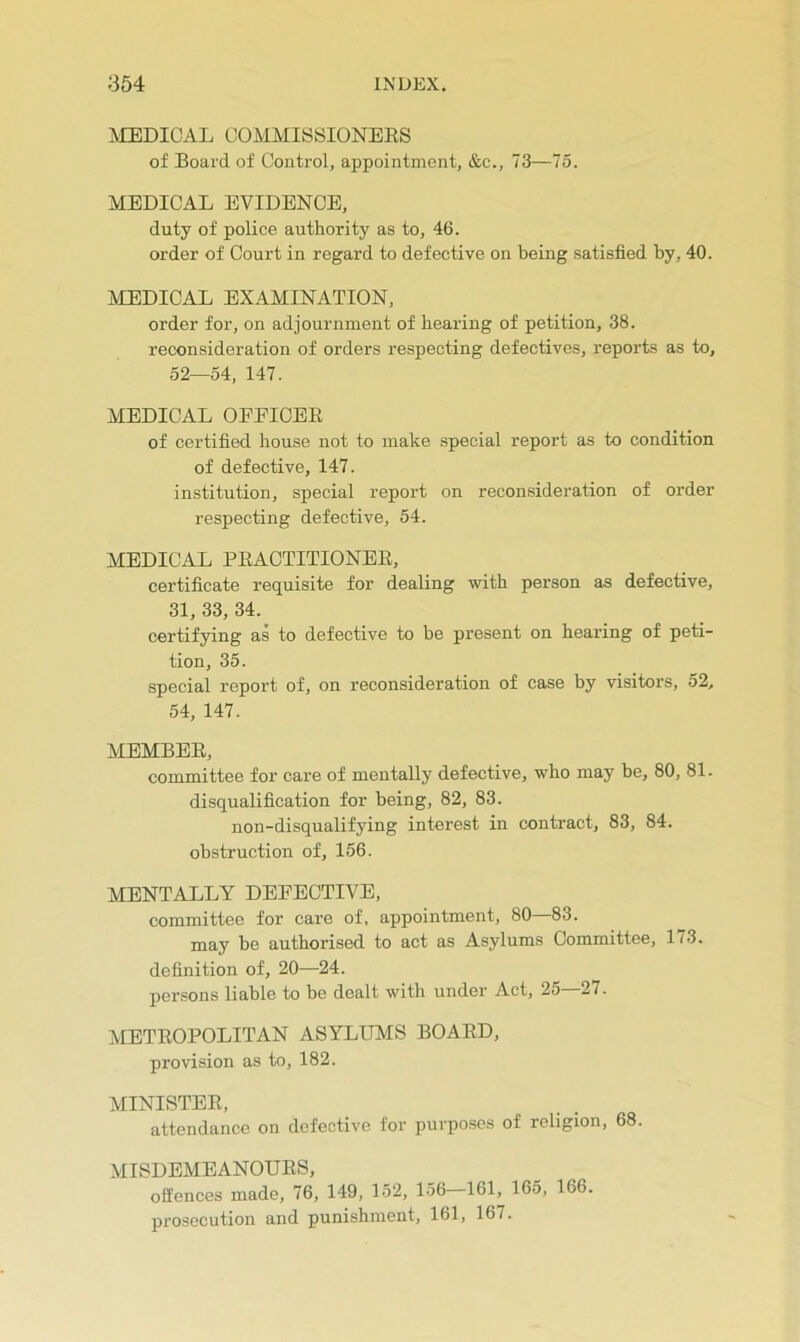 IVIEDICAL COMMISSIONEES of Board of Control, appointment, &c., 73—75. MEDICAL EVIDENCE, duty of police authority as to, 46. order of Court in regard to defective on being satisfied by, 40. MEDICAL EXAMINATION, order for, on adjournment of hearing of petition, 38. reconsideration of orders respecting defectives, reports as to, 52—54, 147. MEDICAL OFEICEE of certified house not to make special report as to condition of defective, 147. institution, special report on reconsideration of order respecting defective, 54. MEDICAL PEACTITIONEE, certificate requisite for dealing with person as defective, 31, 33, 34. certifying as to defective to be present on hearing of peti- tion, 35. special report of, on reconsideration of case by visitors, 52, 54, 147. MEMBEE, committee for care of mentally defective, who may be, 80, 81. disqualification for being, 82, 83. non-disqualifying interest in contract, 83, 84. obstruction of, 156. MENTALLY DEFECTIVE, committee for care of, appointment, 80 83. may be authorised to act as Asylums Committee, 1/3. definition of, 20—24. persons liable to be dealt with under Act, 25—27. METEOPOLITAN ASYLUMS BOAED, provision as to, 182. MINISTEE, attendance on defective for purposes of religion, 68. MISDEMEANOUES, offences made, 76, 149, 152, 156-161, 165, 166. prosecution and punishment, 161, 167.