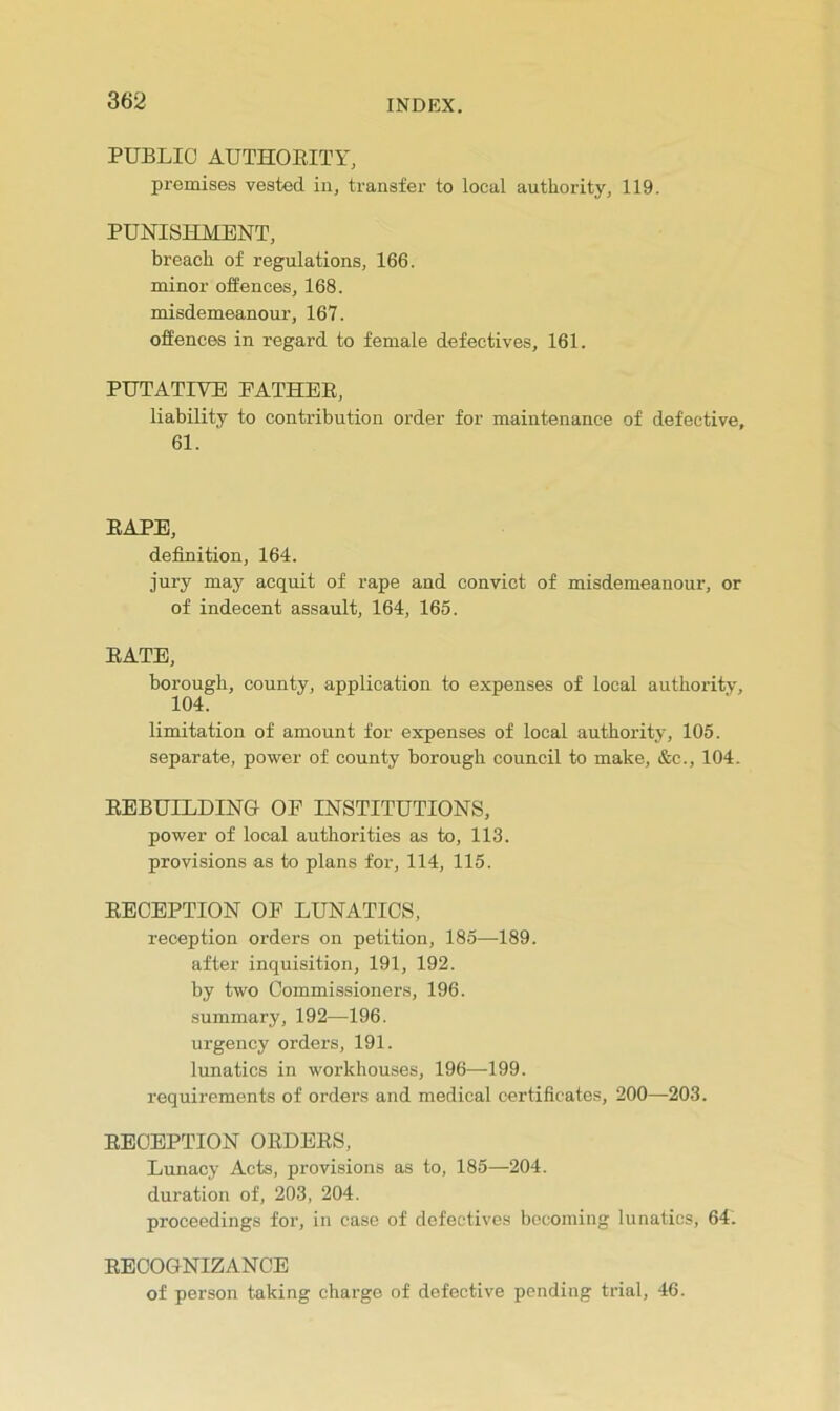 PUBLIC AUTHOEITY, premises vested in, transfer to local authority, 119. PUNISHMENT, breach of regulations, 166. minor offences, 168. misdemeanour, 167. offences in regard to female defectives, 161. PUTATIVE EATHEE, liability to contribution order for maintenance of defective, 61. EAPE, definition, 164. jury may acquit of rape and convict of misdemeanour, or of indecent assault, 164, 165. EATE, borough, county, application to expenses of local authority, 104. limitation of amount for expenses of local authority, 105. separate, power of county borough council to make, &c., 104. EEBUILDING OF INSTITUTIONS, power of local authorities as to, 113. provisions as to plans for, 114, 115. EECEPTION OF LUNATICS, reception orders on petition, 185—189. after inquisition, 191, 192. by two Commissioners, 196. •summary, 192—196. urgency orders, 191. lunatics in workhouses, 196—199. requirements of orders and medical certificates, 200—203. EECEPTION OEDEES, Lunacy Acts, provisions as to, 185—204. duration of, 203, 204. proceedings for, in case of defectives becoming lunatics, 64. EECOONIZANCE of person taking charge of defective pending trial, 46.