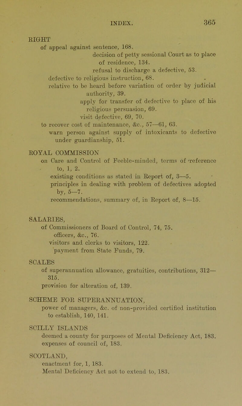 EIGHT of appeal against sentence, 168. decision of petty sessional Court as to place of residence, 134. refusal to discharge a defective, 53. defective to religious instruction, 68. relative to be heard before variation of order by judicial authority, 39. applj' for transfer of defective to place of his religious persuasion, 69. visit defective, 69, 70. to recover cost of maintenance, &c., 57—-61, 63. warn person against supply of intoxicants to defective under guardianship, 51. EOYAL COMMISSION on Care and Control of Feeble-minded, terms of -reference to, 1, 2. existing conditions as stated in Eeport of, 3—5. principles in dealing with problem of defectives adopted by, 5—7. recommendations, summary of, in Eeport of, 8—15. SALAEIES, of Commissioners of Board of Control, 74, 75. officers, &c., 76. visitors and clerks to visitors, 122. payment from State Funds, 79. SCALES of superannuation allowance, gratuities, contributions, 312— 315. provision for alteration of, 139. SCHEME FOE SUPEEANNUATION, power of managers, &c. of non-provided certified institution to establish, 140, 141. SCILLY ISLANDS deemed a county for purposes of Mental Deficiency Act, 183. expenses of council of, 183. SCOTLAND, enactment for, 1, 183. Mental Deficiency Act not to extend to, 183.