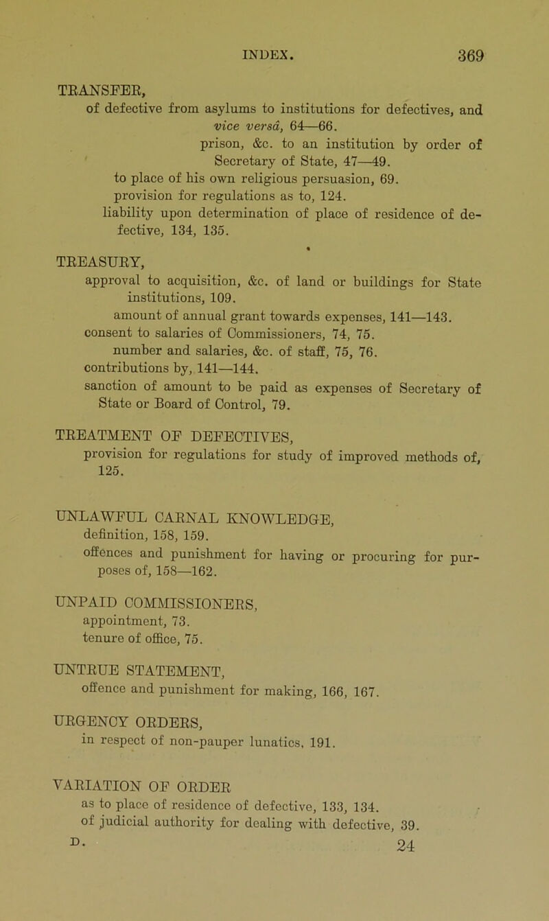 TEANSFEE, of defective from asylums to institutions for defectives, and vice versa, 64—66. prison, &c. to an institution by order of Secretary of State, 47—49. to place of his own religious persuasion, 69. provision for regulations as to, 124. liability upon determination of place of residence of de- fective, 134, 135. • TEEASUEY, approval to acquisition, &c. of land or buildings for State institutions, 109. amount of annual grant towards expenses, 141—143. consent to salaries of Commissioners, 74, 75. number and salaries, &c. of staff, 75, 76. contributions by, 141—144. sanction of amount to be paid as expenses of Secretary of State or Board of Control, 79. TEEATMENT OE DEFECTIVES, provision for regulations for study of improved methods of, 125. UNLAWFUL CAENAL KNOWLEDGE, definition, 158, 159. offences and punishment for having or procuring for pur- poses of, 158—162. UNPAID COMMISSIONEES, appointment, 73. tenure of office, 75. UNTEUE STATEMENT, offence and punishment for making, 166, 167. UEGENCY OEDEES, in respect of non-pauper lunatics, 191. VAEIATION OF OEDEE as to place of residence of defective, 133, 134. of judicial authority for dealing with defective, 39. D. 24