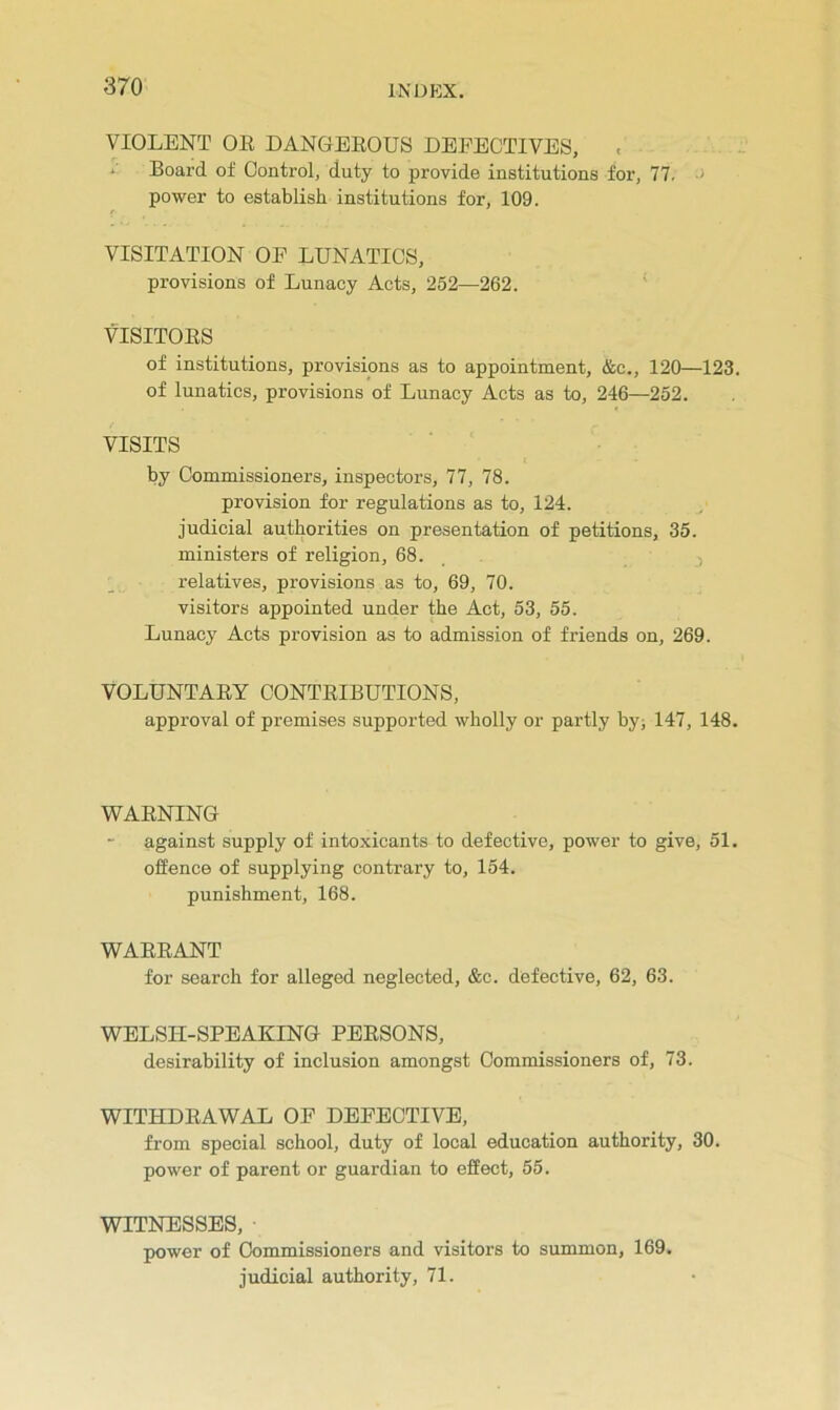 VIOLENT OR DANGEROUS DEFECTIVES, * Board of Control, duty to provide institutions for, 77. - power to establish institutions for, 109. VISITATION OF LUNATICS, provisions of Lunacy Acts, 252—262. VISITORS of institutions, provisions as to appointment, &c., 120—123. of lunatics, provisions of Lunacy Acts as to, 246—252. VISITS by Commissioners, inspectors, 77, 78. provision for regulations as to, 124. judicial authorities on presentation of petitions, 35. ministers of religion, 68. , j relatives, provisions as to, 69, 70. visitors appointed under the Act, 53, 55. Lunacy Acts provision as to admission of friends on, 269. VOLUNTARY CONTRIBUTIONS, approval of premises supported wholly or partly by; 147, 148, WARNING against supply of intoxicants to defective, power to give, 51. offence of supplying contrary to, 154. punishment, 168. WARRANT for search for alleged neglected, &c. defective, 62, 63. WELSH-SPEAKING PERSONS, desirability of inclusion amongst Commissioners of, 73. WITHDRAWAL OF DEFECTIVE, from special school, duty of local education authority, 30. power of parent or guardian to effect, 55. WITNESSES, power of Commissioners and visitors to summon, 169. judicial authority, 71.