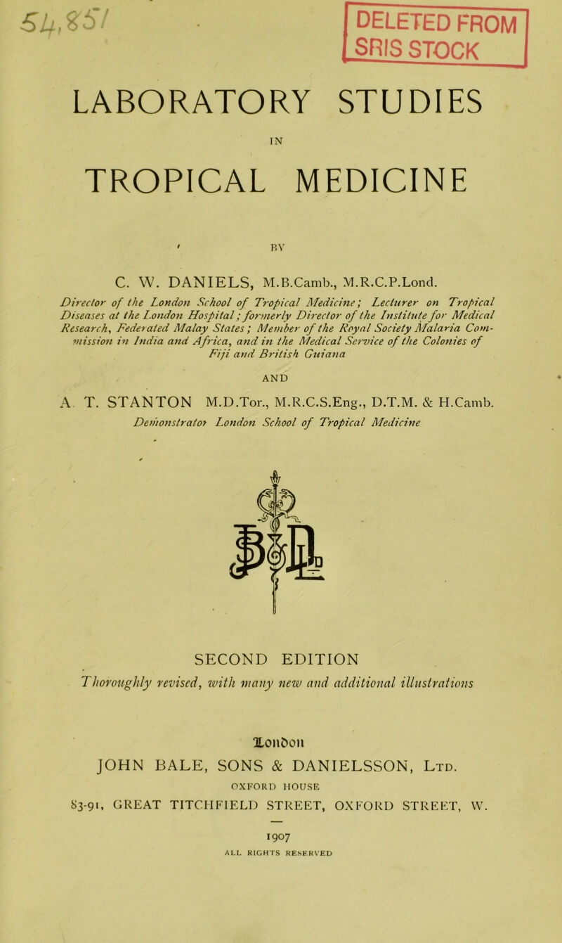 deleted from SRIS STOCK ,£57 LABORATORY STUDIES IN TROPICAL MEDICINE ' BY C. VV. DANIELS, M.B.Camb., M.R.C.P.Lond. Director of the London School of Tropical Medicine; Lecturer on Tropical Diseases at the L.ondon Hospital; formerly Director of the Lnstitute for Medical Research, Federated Malay States; Member of the Royal Society Malaria Com- mission in India and Africa, and in the Medical Service of the Colonies of Fiji and British Guiana AND A T. STANTON M.D.Tor., M.R.C.S.Eng., D.T.M. & H.Camb. Demonstrator London School of Tropical Medicine SECOND EDITION Thoroughly revised, with many new and additional illustrations %onfcon JOHN BALE, SONS & DANIELSSON, Ltd. OXFORD HOUSE 83-91, GREAT TITCHFIELD STREET, OXFORD STREET, VV. 1907 ALL RIGHTS RESERVED