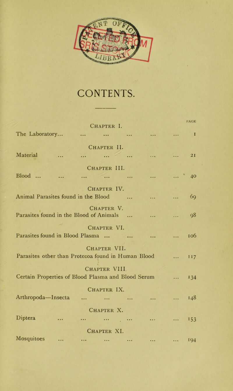 CONTENTS PAGE Chapter I. The Laboratory... ... i Chapter II. Material 21 Chapter III. Blood ... • • • ... - 40 Chapter IV. Animal Parasites found in the Blood 69 Chapter V. Parasites found in the Blood of Animals ... ... 98 Chapter VI. Parasites found in Blood Plasma ... 106 Chapter VII. Parasites other than Protozoa found in Pluman Blood 117 Chapter VIII. Certain Properties of Blood Plasma and Blood Serum 134 Chapter IX. Arthropoda—Insecta ... I48 Chapter X. Diptera ... ••• 153 Chapter XI. Mosquitoes 194