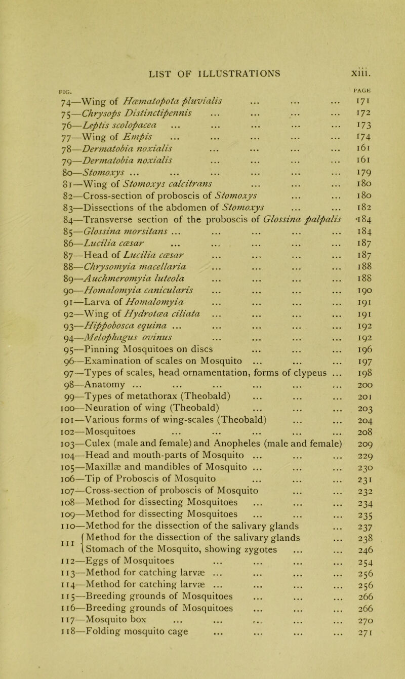 FIG. 74— Wing of Hcematopota pluvialis 75— Chrysops Distinctipeimis 76— Leptis scolopacea 77— Wing of Empis 78— Dermatobia noxialis 79— Dermatobia noxialis 80— Stomoxys ... 81— Wing of Stomoxys calcitra?is 82— Cross-section of proboscis of Stomoxys 83— Dissections of the abdomen of Stomoxys 84— Transverse section of the proboscis of Glossina paipalis 85— Glossina morsitans ... 86— -Lucilia ccesar 87— Head of Lucilia ccesar 88— Chrysomyia macellaria 89— A uchmeroniyia luteola 90— Homalomyia canicularis 91— Larva of Homalomyia 92— Wing of Hydrotcea ciliata 93— Hippobosca equina ... 94— Melophagus ovinus 95— Pinning Mosquitoes on discs 96— Examination of scales on Mosquito ... 97— Types of scales, head ornamentation, forms of clypeus 98— Anatomy ... 99— Types of metathorax (Theobald) 100— Neuration of wing (Theobald) 101— Various forms of wing-scales (Theobald) 102— Mosquitoes 103— Culex (male and female) and Anopheles (male and female) 104— Head and mouth-parts of Mosquito ... 105— Maxillae and mandibles of Mosquito ... 106— Tip of Proboscis of Mosquito 107— Cross-section of proboscis of Mosquito 108— Method for dissecting Mosquitoes 109— Method for dissecting Mosquitoes 110— Method for the dissection of the salivary glands Method for the dissection of the salivary glands , Stomach of the Mosquito, showing zygotes 112— Eggs of Mosquitoes 113— Method for catching larvae ... 114— Method for catching larvae ... 115— Breeding grounds of Mosquitoes 116— Breeding grounds of Mosquitoes 117— Mosquito box 118— Folding mosquito cage 111 I'AGE 171 172 173 174 l6l l6l 179 ISO 180 182 •I84 184 187 187 188 188 190 191 191 192 192 196 197 198 200 201 203 204 208 209 229 230 231 232 234 235 237 238 246 254 256 256 266 266 270 271