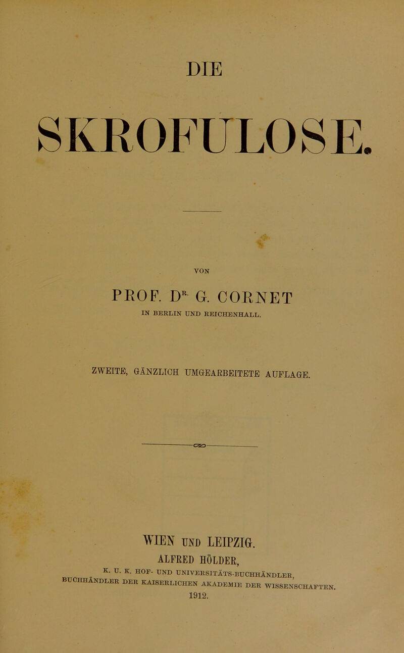 DIE SKROFULÖSE PROF. DR G. CORNET IN BERLIN UND REICHENHALL. ZWEITE, GÄNZLICH UMGEARBEITETE AUFLAGE. WIEN und LEIPZIG. ALFRED HOLDER, K. U. K. HOP- UND UNIVERSITÄTS-BUCHHÄNDLER, BUCHHÄNDLER DER KAISERLICHEN AKADEMIE DER WISSENSCHAFTEN. 1912.