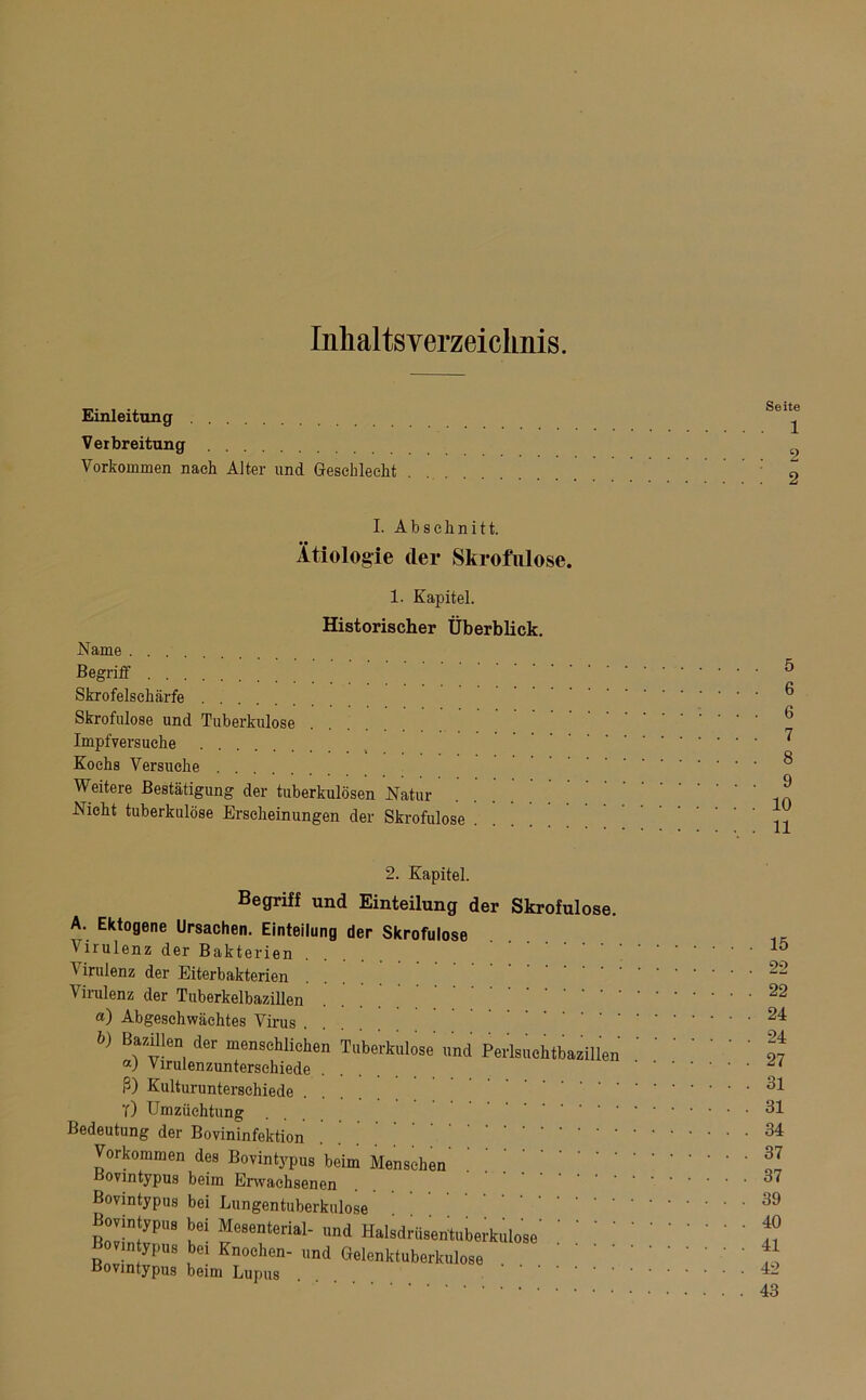 Inhaltsverzeichnis. Einleitung Verbreitung Vorkommen nach Alter und Geschlecht I. Abschnitt. Ätiologie der Skrofulöse. 1. Kapitel. Historischer Überblick. Name . . . Begriff Skrofelsehärfe Skrofulöse und Tuberkulose Impfversuche Kochs Versuche Weitere Bestätigung der tuberkulösen Natur Nicht tuberkulöse Erscheinungen der Skrofulöse ' . ’ . 5 . 6 6 . 7 . 8 . 9 . 10 . 11 2. Kapitel. Begriff und Einteilung der Skrofulöse. A. Ektogene Ursachen. Einteilung der Skrofulöse Virulenz der Bakterien Virulenz der Eiterbakterien Virulenz der Tuberkelbazillen «) Abgeschwächtes Virus b) der menschlichen Tuberkulose und Perlsuchtbazillen a) Virulenzunterschiede ß) Kulturunterschiede T) Umzüchtung Bedeutung der Bovininfektion Vorkommen des Bovintypus beim Menschen Bovintypus beim Erwachsenen Bovintypus bei Lungentuberkulose Bovintypus bei Mesenterial- und Halsdrüsentuberkulose’ Bovin ypus bei Knochen- und Gelenktuberkulose Bovmtypus beim Lupus . 15 . 22 . 22 . 24 . 24 . 27 . 31 . 31 . 34 . 37 . 37 . 39 . 40 . 41 . 42 . 43