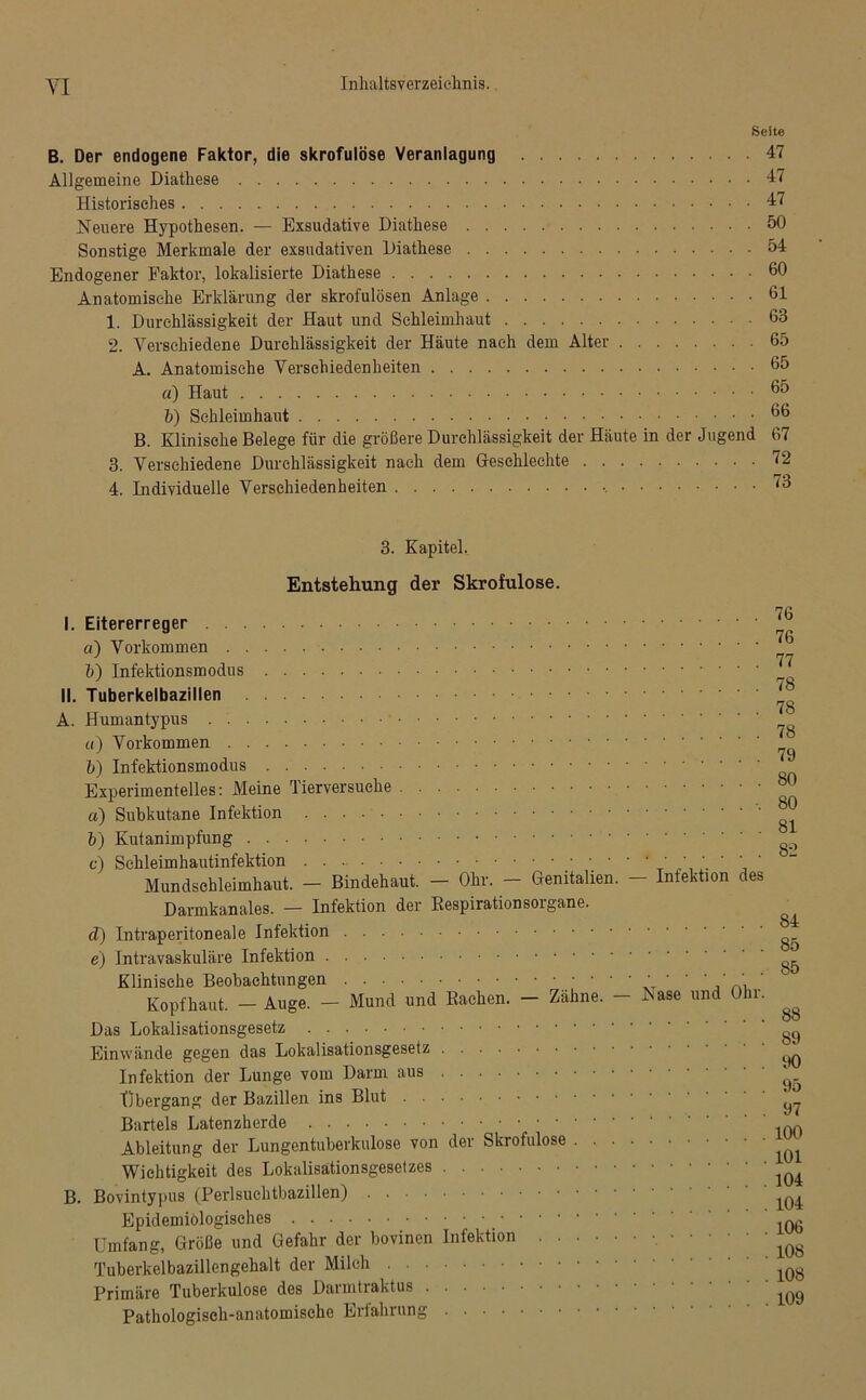 Seite B. Der endogene Faktor, die skrofulöse Veranlagung 47 Allgemeine Diathese 47 Historisches 47 Neuere Hypothesen. — Exsudative Diathese 50 Sonstige Merkmale der exsudativen Diathese 54 Endogener Faktor, lokalisierte Diathese 60 Anatomische Erklärung der skrofulösen Anlage 61 1. Durchlässigkeit der Haut und Schleimhaut 63 2. Verschiedene Durchlässigkeit der Häute nach dem Alter 65 A. Anatomische Verschiedenheiten 65 d) Haut 65 b) Schleimhaut 66 B. Klinische Belege für die größere Durchlässigkeit der Häute in der Jugend 67 3. Verschiedene Durchlässigkeit nach dem Geschlechte 72 4. Individuelle Verschiedenheiten 73 3. Kapitel. Entstehung der Skrofulöse. nn I. Eitererreger d) Vorkommen „ j 77 b) Infektionsmodus II. Tuberkelbazillen A. Humantypus ^ «) Vorkommen ^ b) Infektionsmodus Experimentelles: Meine Tierversuche ^ a) Subkutane Infektion ^ b) Kutanimpfung c) Schleimhautinfektion  * .  Mundschleimhaut. - Bindehaut. - Ohr. - Genitalien. - Infektion des Darmkanales. — Infektion der Kespirationsorgane. ^ d) Intraperitoneale Infektion e) Intravaskuläre Infektion ^ Klinische Beobachtungen ; ' ' ' ' ' ' '‘V, ’ Kopfhaut. — Auge. — Mund und Rachen. — Zähne. — ^ase und Ohr. ^ Das Lokalisationsgesetz Einwände gegen das Lokalisationsgesetz ^ Infektion der Lunge vom Darm aus ' tibergang der Bazillen ins Blut ^ Bartels Latenzherde ^ Ableitung der Lungentuberkulose von der Skrofulöse Wichtigkeit des Lokalisätionsgesetzes B. Bovintypus (Perlsuchtbazillen) Epidemiologisches _ ,Qg Umfang, Größe und Gefahr der bovinen Infektion lQ8 Tuberkelbazillengehalt der Milch lQ8 Primäre Tuberkulose des Darmtraktus ^ Pathologisch-anatomische Erfahrung