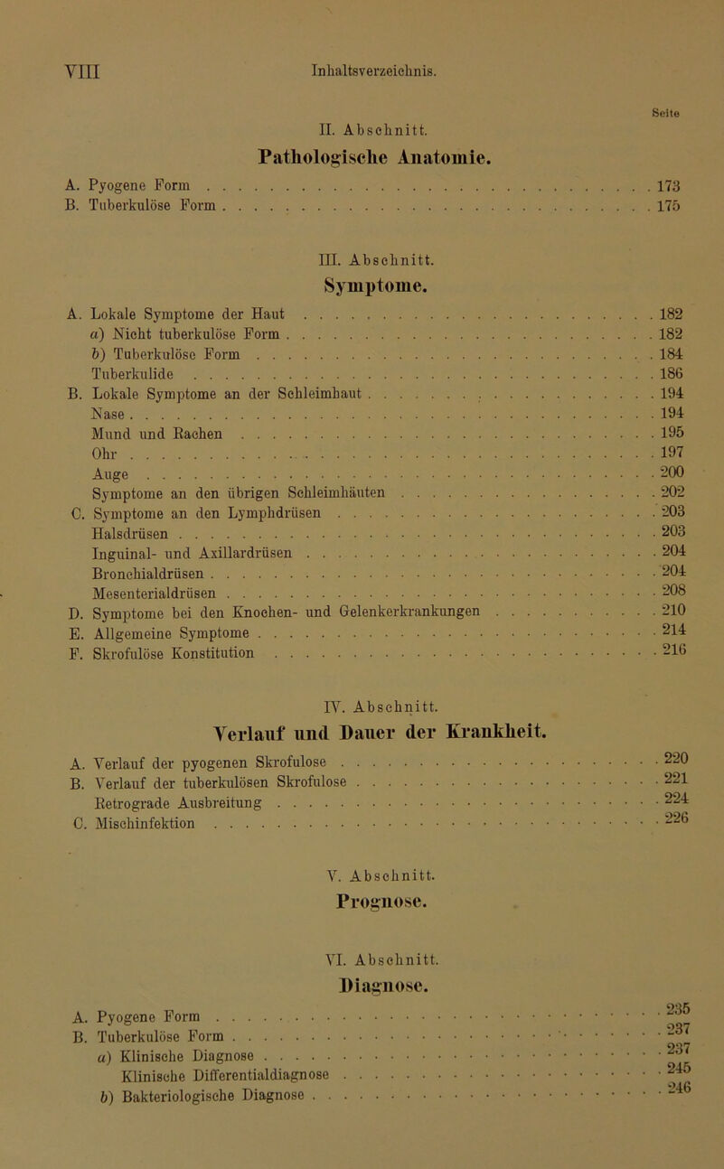 II. Abschnitt. Pathologische Anatomie. A. Pyogene Form B. Tuberkulöse Form Seite 173 175 III. Abschnitt. Symptome. A. Lokale Symptome der Haut 182 a) Nicht tuberkulöse Form 182 b) Tuberkulöse Form 184 Tuberkulide 186 B. Lokale Symptome an der Schleimhaut 194 Nase 194 Mund und Bachen 195 Ohr 197 Auge 200 Symptome an den übrigen Schleimhäuten 202 C. Symptome an den Lymphdrüsen 203 Halsdrüsen 203 Inguinal- und Axillardrüsen 204 Bronchialdrüsen 204 Mesenterialdriisen 208 D. Symptome bei den Knochen- und Gelenkerkrankungen 210 E. Allgemeine Symptome 214 F. Skrofulöse Konstitution 216 IV. Abschnitt. Verlauf und Dauer der Krankheit. A. Verlauf der pyogenen Skrofulöse B. Verlauf der tuberkulösen Skrofulöse Betrograde Ausbreitung 0. Mischinfektion 220 221 224 226 V. Abschnitt. Prognose. VI. Abschnitt. Diagnose. A. Pyogene Form B. Tuberkulöse Form u) Klinische Diagnose Klinische Differentialdiagnose b) Bakteriologische Diagnose 235 237 237 245 246