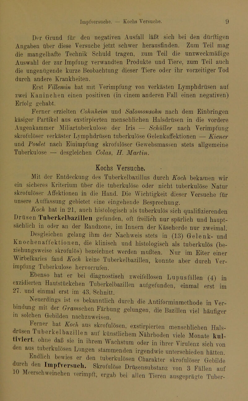 Der Grund für den negativen Ausfall läßt sich bei den dürftigen Angaben über diese Versuche jetzt schwer herausfinden. Zum Teil mag die mangelhafte Technik Schuld tragen, zum Teil die unzweckmäßige Auswahl der zur Impfung verwandten Produkte und Tiere, zum Teil auch die ungenügende kurze Beobachtung dieser Tiere oder ihr vorzeitiger Tod durch andere Krankheiten. Erst Villemin hat mit Verimpfung von verkästen Lymphdrüsen auf zwei Kaninchen einen positiven (in einem anderen Fall einen negativen) Erfolg gehabt. Ferner erzielten Cohnheim und Salonionsohn nach dem Einbringen käsiger Partikel aus exstirpierten menschlichen Halsdrüsen in die vordere Augenkammer Miliartuberkulose der Iris — Schüller nach Verimpfung- skrofulöser verkäster Lymphdrüsen tuberkulöse Gelenkaffektionen — Kiener und Foulet nach Einimpfung skrofulöser Gewebsmassen stets allgemeine Tuberkulose — desgleichen Colas, H. Martin. Kochs Versuche. Mit der Entdeckung des Tuberkelbazillus durch Koch bekamen wir ein sicheres Kriterium über die tuberkulöse oder nicht tuberkulöse Natur skrofulöser Affektionen in die Hand. Die Wichtigkeit dieser Versuche für unsere Auffassung gebietet eine eingehende Besprechung. Koch hat in 21, auch histologisch als tuberkulös sich qualifizierenden Drüsen Tukerkelbazilleii gefunden, oft freilich nur spärlich und haupt- sächlich in oder an der Randzone, im Innern der Käseherde nur zweimal. Desgleichen gelang ihm der Nachweis stets in (13) Gelenk- und Knochenaffektionen, die klinisch und histologisch als tuberkulös (be- ziehungsweise skrofulös) bezeichnet werden mußten. Nur im Eiter einer Wirbelkaries fand Koch keine Tuberkelbazillen, konnte aber durch Ver- impfung Tuberkulose hervorrufen. Ebenso hat er bei diagnostisch zweifellosen Lupus fällen (4) in exzidierten Hautstückchen Tuberkelbazillen aufgefunden, einmal erst im 27. und einmal erst im 43. Schnitt. Neuerdings ist es bekanntlich durch die Antiforminmethode in Ver- bindung mit der Grawschen Färbung gelungen, die Bazillen viel häufiger in solchen Gebilden nachzuweisen. , .. F®in.Pr ^\ Koc} aus skrofulösen, exstirpierten menschlichen Hals- iusen Tuberkelbazillen auf künstlichem Nährboden viele Monate kul- iviert, ohne daß sie in ihrem Wachstum oder in ihrer Virulenz sich von en aus tuberkulösen Lungen stammenden irgendwie unterschieden hätten. in dl ich bewies er den tuberkulösen Charakter skrofulöser Gebilde durch den Impfvcrsnch. Skrofulöse Drüsensubstanz von 3 Fällen auf 10 Meerschweinchen verimpft, ergab bei allen Tieren ausgeprägte Tuber-