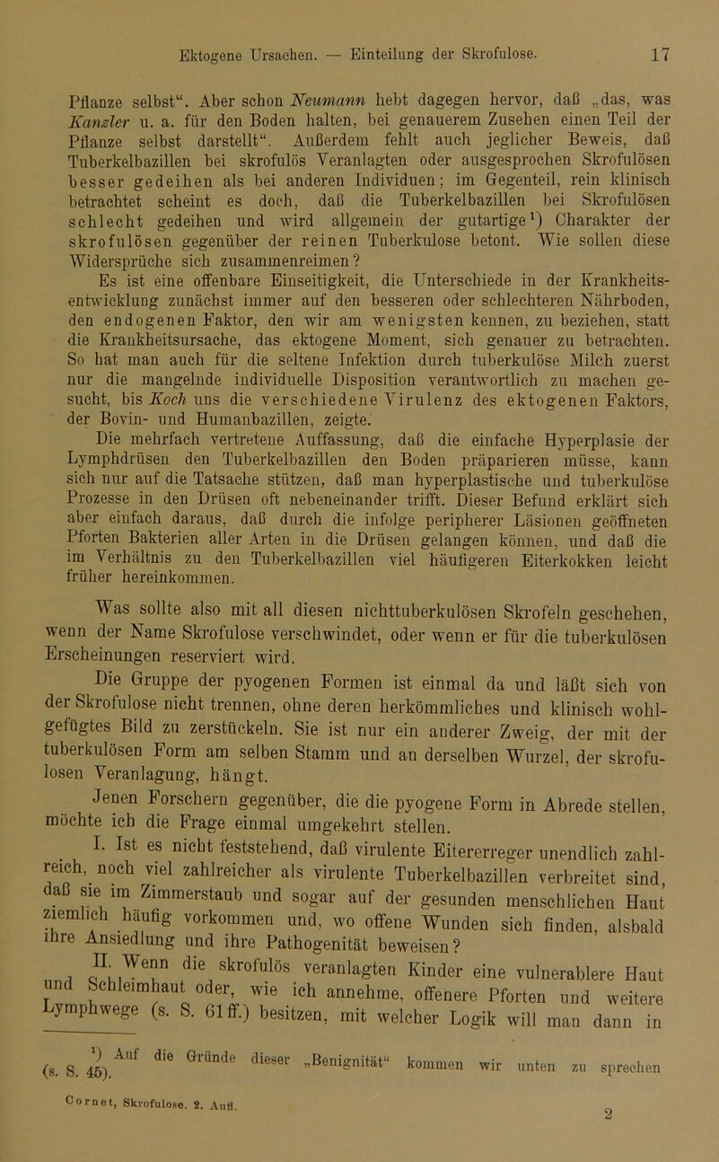 Pflanze selbst“. Aber schon Neumann liebt dagegen hervor, daß „das, was Kanzler u. a. für den Boden halten, bei genauerem Zusehen einen Teil der Pflanze selbst darstellt“. Außerdem fehlt auch jeglicher Beweis, daß Tuberkelbazillen bei skrofulös Veranlagten oder ausgesprochen Skrofulösen besser gedeihen als bei anderen Individuen; im Gegenteil, rein klinisch betrachtet scheint es doch, daß die Tuberkelbazillen bei Skrofulösen schlecht gedeihen und wird allgemein der gutartige1) Charakter der skrofulösen gegenüber der reinen Tuberkulose betont. Wie sollen diese Widersprüche sich zusammenreimen? Es ist eine offenbare Einseitigkeit, die Unterschiede in der Krankheits- entwicklung zunächst immer auf den besseren oder schlechteren Nährboden, den endogenen Faktor, den wir am wenigsten kennen, zu beziehen, statt die Krankheitsursache, das ektogene Moment, sich genauer zu betrachten. So hat man auch für die seltene Infektion durch tuberkulöse Milch zuerst nur die mangelnde individuelle Disposition verantwortlich zu machen ge- sucht, bis Koch uns die verschiedene Virulenz des ektogenen Faktors, der Bovin- und Humanbazillen, zeigte. Die mehrfach vertretene Auffassung, daß die einfache Hyperplasie der Lymphdriisen den Tuberkelbazillen den Boden präparieren müsse, kann sich nur auf die Tatsache stützen, daß man hyperplastische und tuberkulöse Prozesse in den Drüsen oft nebeneinander trifft. Dieser Befund erklärt sich aber einfach daraus, daß durch die infolge peripherer Läsionen geöffneten Pforten Bakterien aller Arten in die Drüsen gelangen können, und daß die im Verhältnis zu den Tuberkelbazillen viel häufigeren Eiterkokken leicht früher hereinkommen. Was sollte also mit all diesen nichttuberkulösen Skrofeln geschehen, wenn der Name Skrofulöse verschwindet, oder wenn er für die tuberkulösen Erscheinungen reserviert wird. Die Gruppe der pyogenen Formen ist einmal da und läßt sich von der Skrofulöse nicht trennen, ohne deren herkömmliches und klinisch wohl- gefiigtes Bild zu zerstückeln. Sie ist nur ein anderer Zweig, der mit der tuberkulösen Form am selben Stamm und an derselben Wurzel, der skrofu- lösen Veranlagung, hängt. Jenen Forschern gegenüber, die die pyogene Form in Abrede stellen, möchte ich die Frage einmal umgekehrt stellen. I. Ist es nicht feststehend, daß virulente Eitererreger unendlich zahl- reich, noch viel zahlreicher als virulente Tuberkelbazillen verbreitet sind, a sie im Zimmerstaub und sogar auf der gesunden menschlichen Haut ziemlich häufig Vorkommen und, wo offene Wunden sich finden, alsbald ihre Ansiedlung und ihre Pathogenität beweisen? i *WT die skrofulös veranlagten Kinder eine vulnerablere Haut und Schleimhaut oder, wie ich annehme, offenere Pforten und weitere Lymphwege (s. S. 61 ff.) besitzen, mit welcher Logik will man dann i m (s. S. 45) AUf d'e Gliind° dieS6r ”BeniSnitiit“ kommen wir unten zu sprechen Cornot, Skrofulöse. 2. Aufl. 2