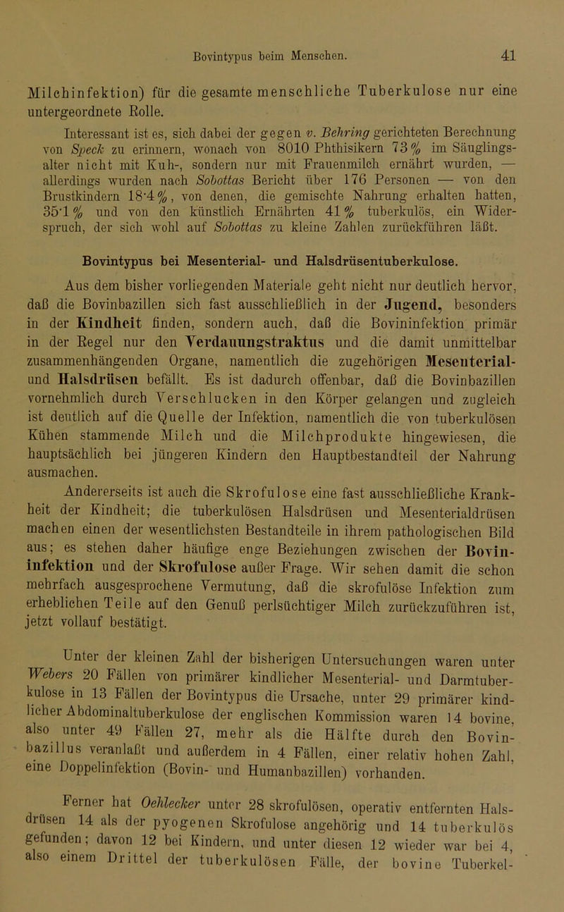 Milchinfektion) für die gesamte menschliche Tuberkulose nur eine untergeordnete Rolle. Interessant ist es, sieh dabei der gegen v. Behring gerichteten Berechnung von Speck zu erinnern, wonach von 8010 Phthisikern 73% im Säuglings- alter nicht mit Kuh-, sondern nur mit Frauenmilch ernährt wurden, — allerdings wurden nach Sohottas Bericht über 176 Personen — von den Brustkindern 18-4%, von denen, die gemischte Nahrung erhalten hatten, 35‘1 % und von den künstlich Ernährten 41 % tuberkulös, ein Wider- spruch, der sich Avohl auf Sohottas zu kleine Zahlen zurückführen läßt. Bovintypus bei Mesenterial- und Halsdrüsentuberkulose. Aus dem bisher vorliegenden Materiale geht nicht nur deutlich her\7or, daß die Bovinbazillen sich fast ausschließlich in der Jugend, besonders in der Kindheit finden, sondern auch, daß die Bovininfektion primär in der Regel nur den Yerdauungstraktus und die damit unmittelbar zusammenhängenden Organe, namentlich die zugehörigen Meseuterial- und Halsdrüsen befällt. Es ist dadurch offenbar, daß die Bovinbazillen vornehmlich durch Verschlucken in den Körper gelangen und zugleich ist deutlich auf die Quelle der Infektion, namentlich die von tuberkulösen Kühen stammende Milch und die Milchprodukte hingewiesen, die hauptsächlich bei jüngeren Kindern den Hauptbestandteil der Nahrung aus machen. Andererseits ist auch die Skrofulöse eine fast ausschließliche Krank- heit der Kindheit; die tuberkulösen Halsdrüsen und Mesenterialdrüsen machen einen der wesentlichsten Bestandteile in ihrem pathologischen Bild aus; es stehen daher häufige enge Beziehungen zwischen der Bovin- infektion und der Skrofulöse außer Frage. Wir sehen damit die schon mehrfach ausgesprochene Vermutung, daß die skrofulöse Infektion zum erheblichen Teile auf den Genuß perlsüchtiger Milch zurückzuführen ist, jetzt vollauf bestätigt. Unter der kleinen Zahl der bisherigen Untersuchungen waren unter Webers 20 Fällen von primärer kindlicher Mesenterial- und Darmtuber- kulose in 13 Fällen der Bovintypus die Ursache, unter 29 primärer kind- licliei Abdominaltuberkulose der englischen Kommission waren 14 bovine, also unter 49 Fällen 27, mehr als die Hälfte durch den Bovin- bazillus veranlaßt und außerdem in 4 Fällen, einer relativ hohen Zahl, eine Doppelinfektion (Bovin- und Humanbazillen) vorhanden. Ferner hat Oelileclcer unter 28 skrofulösen, operativ entfernten Hals- drusen 14 als der pyogenen Skrofulöse angehörig und 14 tuberkulös gefunden; davon 12 bei Kindern, und unter diesen 12 wieder war bei 4, also einem Drittel der tuberkulösen Fälle, der bovine Tuberkel-