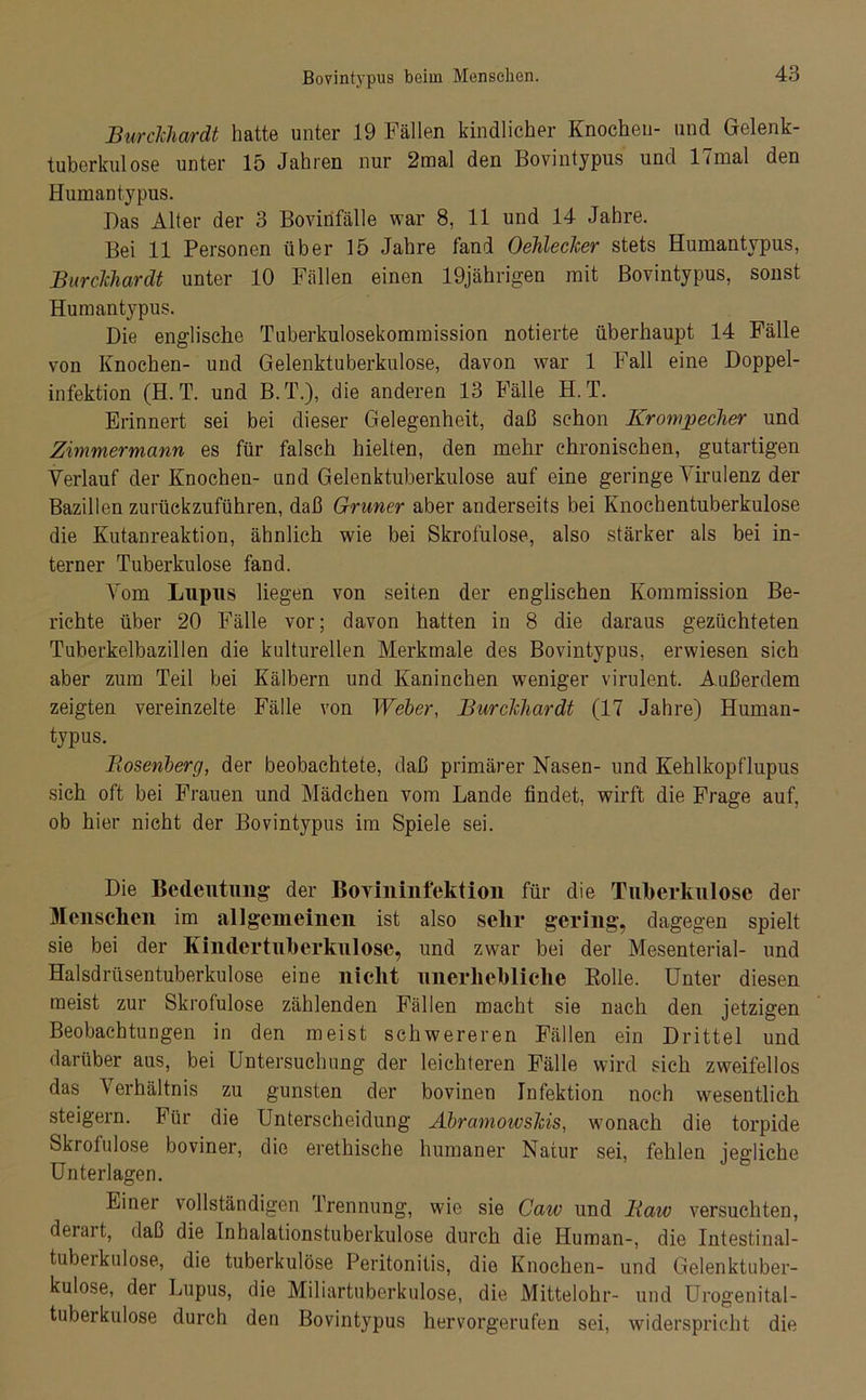 Burclchardt hatte unter 19 Fällen kindlicher Knochen- und Gelenk- tuberkulose unter 15 Jahren nur 2mal den Bovintypus und 17mal den Humantypus. Das Alter der 3 Bovinfälle war 8, 11 und 14 Jahre. Bei 11 Personen über 15 Jahre fand OehlecJcer stets Humantypus, Burclchardt unter 10 Fällen einen 19jährigen mit Bovintypus, sonst Humantypus. Die englische Tuberkulosekommission notierte überhaupt 14 Fälle von Knochen- und Gelenktuberkulose, davon war 1 Fall eine Doppel- infektion (H. T. und B.T.), die anderen 13 Fälle H. T. Erinnert sei bei dieser Gelegenheit, daß schon Krompecher und Zimmermann es für falsch hielten, den mehr chronischen, gutartigen Verlauf der Knochen- und Gelenktuberkulose auf eine geringe Virulenz der Bazillen zurückzuführen, daß Grüner aber anderseits bei Knochentuberkulose die Kutanreaktion, ähnlich wie bei Skrofulöse, also stärker als bei in- terner Tuberkulose fand. Vom Lupus liegen von seiten der englischen Kommission Be- richte über 20 Fälle vor; davon hatten in 8 die daraus gezüchteten Tuborkelbazillen die kulturellen Merkmale des Bovintypus, erwiesen sich aber zum Teil bei Kälbern und Kaninchen weniger virulent. Außerdem zeigten vereinzelte Fälle von Weber, Burclchardt (17 Jahre) Human- typus. Bosenberg, der beobachtete, daß primärer Nasen- und Kehlkopflupus sich oft bei Frauen und Mädchen vom Lande findet, wirft die Frage auf, ob hier nicht der Bovintypus im Spiele sei. Die Bedeutung der Bovininfektion für die Tuberkulose der Menschen im allgemeinen ist also sehr gering, dagegen spielt sie bei der Kinder tuberkulöse, und zwar bei der Mesenterial- und Halsdrüsentuberkulose eine nicht unerhebliche Bolle. Unter diesen meist zur Skrofulöse zählenden Fällen macht sie nach den jetzigen Beobachtungen in den meist schwereren Fällen ein Drittel und darüber aus, bei Untersuchung der leichteren Fälle wird sich zweifellos das Verhältnis zu gunsten der bovinen Infektion noch wesentlich steigern. Für die Unterscheidung Abramowslcis, wonach die torpide Skrofulöse boviner, die erethische humaner Natur sei, fehlen jegliche Unterlagen. Einer vollständigen Trennung, wie sie Caw und Baw versuchten, derai t, daß die Inhalationstuberkulose durch die Human-, die Intestinal- tubeikulose, die tuberkulöse Peritonitis, die Knochen- und Gelenktuber- kulose, der Lupus, die Miliartuberkulose, die Mittelohr- und Urogenital- tuberkulose durch den Bovintypus hervorgerufen sei, widerspricht die