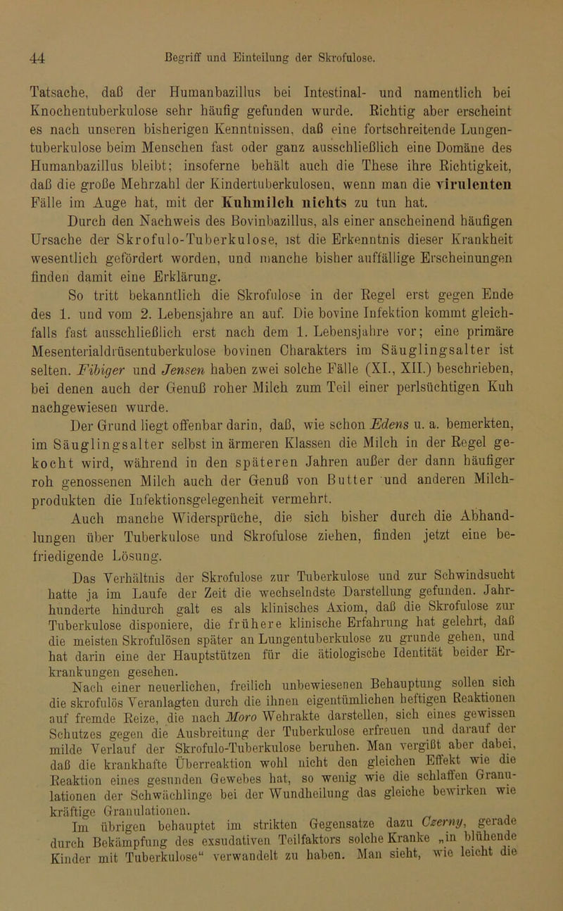 Tatsache, daß der Humanbazillus bei Intestinal- und namentlich bei Knochentuberkulose sehr häufig- gefunden wurde. Richtig aber erscheint es nach unseren bisherigen Kenntnissen, daß eine fortschreitende Lungen- tuberkulose beim Menschen fast oder ganz ausschließlich eine Domäne des Humanbazillus bleibt; insoferne behält auch die These ihre Richtigkeit, daß die große Mehrzahl der Kindertuberkulosen, wenn man die virulenten Fälle im Auge hat, mit der Kuhmilch nichts zu tun hat. Durch den Nachweis des Bovinbazillus, als einer anscheinend häufigen Ursache der Skrofulo-Tuberkulose, ist die Erkenntnis dieser Krankheit wesentlich gefördert worden, und manche bisher auffällige Erscheinungen finden damit eine Erklärung. So tritt bekanntlich die Skrofulöse in der Regel erst gegen Ende des 1. und vom 2. Lebensjahre an auf. Die bovine Infektion kommt gleich- falls fast ausschließlich erst nach dem 1. Lebensjahre vor; eine primäre Mesenterialdrüsentuberkulose bovinen Charakters im Säuglingsalter ist selten. Fibiger und Jensen haben zwei solche Fälle (XI., XII.) beschrieben, bei denen auch der Genuß roher Milch zum Teil einer perlsüchtigen Kuh nachgewiesen wurde. Der Grund liegt offenbar darin, daß, wie schon Edens u. a. bemerkten, im Säuglingsalter selbst in ärmeren Klassen die Milch in der Regel ge- kocht wird, während in den späteren Jahren außer der dann häufiger roh genossenen Milch auch der Genuß von Butter und anderen Milch- produkten die Iufektionsgelegenheit vermehrt. Auch manche Widersprüche, die sich bisher durch die Abhand- lungen über Tuberkulose und Skrofulöse ziehen, finden jetzt eine be- friedigende Lösung. Das Verhältnis der Skrofulöse zur Tuberkulose und zur Schwindsucht hatte ja im Laufe der Zeit die wechselndste Darstellung gefunden. Jahr- hunderte hindurch galt es als klinisches Axiom, daß die Skrofulöse zur Tuberkulose disponiere, die frühere klinische Erfahrung hat gelehrt, daß die meisten Skrofulösen später an Lungentuberkulose zu gründe gehen, und hat darin eine der Hauptstützen für die ätiologische Identität beider Er- krankungen gesehen. Nach einer neuerlichen, freilich unbewiesenen Behauptung sollen sich die skrofulös Veranlagten durch die ihnen eigentümlichen heftigen Reaktionen auf fremde Reize, die nach JSIoro Wehrakte darstellen, sich eines gewissen Schutzes gegen die Ausbreitung der Tuberkulose erfreuen und daiauf dei milde Verlauf der Skrofulo-Tuberkulose beruhen. Man vergißt aber dabei, daß die krankhafte Überreaktion wohl nicht den gleichen Effekt wie dio Reaktion eines gesunden Gewebes hat, so wenig wie die schlaflen Granu- lationen der Schwächlinge bei der Wundheilung das gleiche bewirken wie kräftige Granulationen. Im übrigen behauptet im strikten Gegensätze dazu Czerny, gerade durch Bekämpfung des exsudativen Teilfaktors solche Kranke „in blühende Kinder mit Tuberkulose“ verwandelt zu haben. Man sieht, wie leicht die