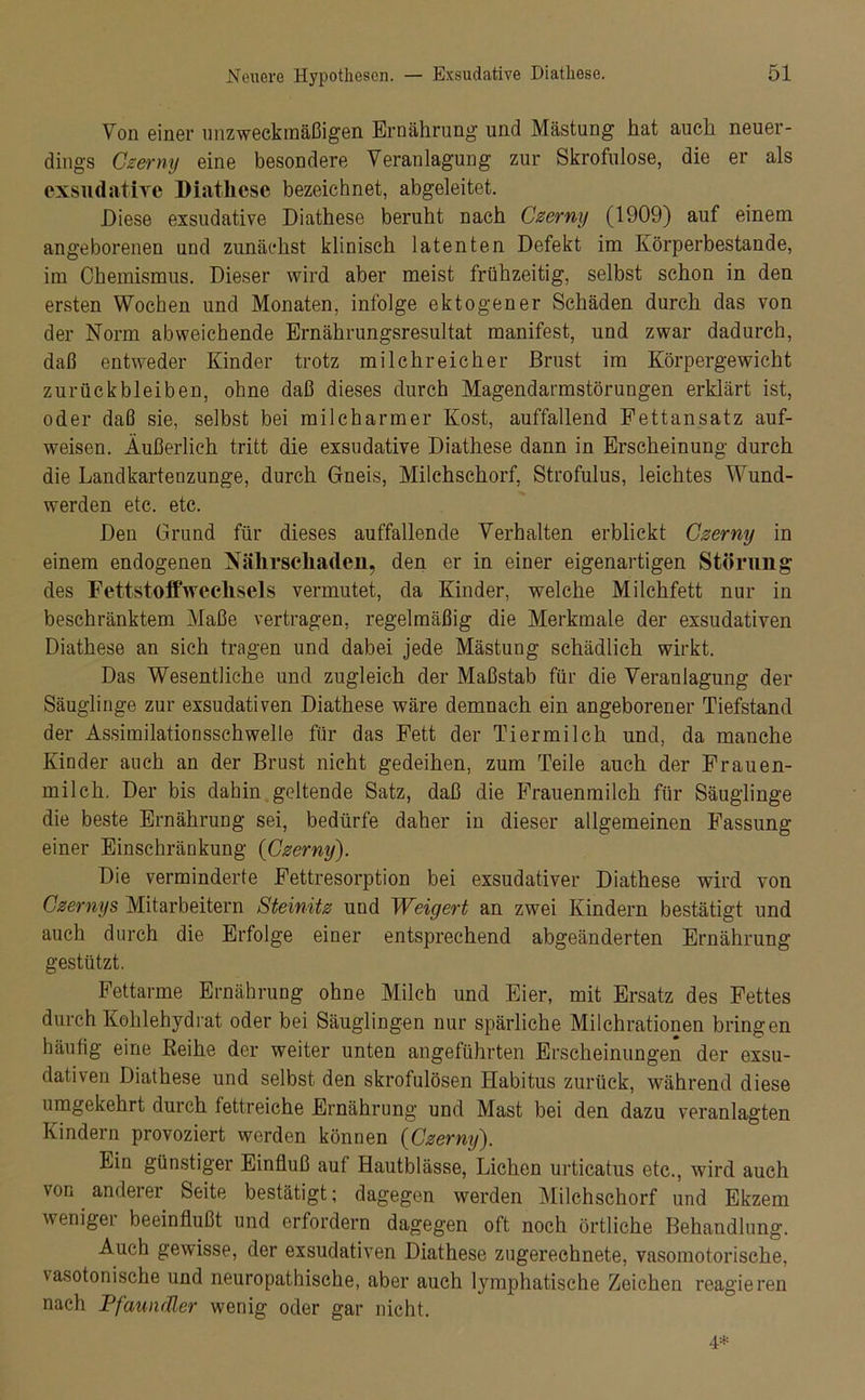 Von einer unzweckmäßigen Ernährung und Mästung hat auch neuer- dings Czerny eine besondere Veranlagung zur Skrofulöse, die er als exsudative Diathese bezeichnet, abgeleitet. Diese exsudative Diathese beruht nach Czerny (1909) auf einem angeborenen und zunächst klinisch latenten Defekt im Körperbestande, im Chemismus. Dieser wird aber meist frühzeitig, selbst schon in den ersten Wochen und Monaten, infolge ektogener Schäden durch das von der Norm abweichende Ernährungsresultat manifest, und zwar dadurch, daß entweder Kinder trotz milchreicher Brust im Körpergewicht Zurückbleiben, ohne daß dieses durch Magendarmstörungen erklärt ist, oder daß sie, selbst bei milcharmer Kost, auffallend Fettansatz auf- weisen. Äußerlich tritt die exsudative Diathese dann in Erscheinung durch die Landkartenzunge, durch Gneis, Milchschorf, Strofulus, leichtes Wund- werden etc. etc. Den Grund für dieses auffallende Verhalten erblickt Czerny in einem endogenen Nälivscliaden, den er in einer eigenartigen Störung des Fettstoffweclisels vermutet, da Kinder, welche Milchfett nur in beschränktem Maße vertragen, regelmäßig die Merkmale der exsudativen Diathese an sich tragen und dabei jede Mästung schädlich wirkt. Das Wesentliche und zugleich der Maßstab für die Veranlagung der Säuglinge zur exsudativen Diathese wäre demnach ein angeborener Tiefstand der Assimilationsschwelle für das Fett der Tiermilch und, da manche Kinder auch an der Brust nicht gedeihen, zum Teile auch der Frauen- milch. Der bis dahin geltende Satz, daß die Frauenmilch für Säuglinge die beste Ernährung sei, bedürfe daher in dieser allgemeinen Fassung einer Einschränkung {Czerny). Die verminderte Fettresorption bei exsudativer Diathese wird von Czernys Mitarbeitern Steinitz und Weigert an zwei Kindern bestätigt und auch durch die Erfolge einer entsprechend abgeänderten Ernährung gestützt. Fettarme Ernährung ohne Milch und Eier, mit Ersatz des Fettes durch Kohlehydrat oder bei Säuglingen nur spärliche Milchrationen bringen häufig eine Reihe der weiter unten angeführten Erscheinungen der exsu- dativen Diathese und selbst den skrofulösen Habitus zurück, während diese umgekehrt durch fettreiche Ernährung und Mast bei den dazu veranlagten Kindern provoziert werden können (Czerny). Ein günstiger Einfluß auf Hautblässe, Lichen urticatus etc., wird auch von anderer Seite bestätigt; dagegen werden Milchschorf und Ekzem weniger beeinflußt und erfordern dagegen oft noch örtliche Behandlung. Auch gewisse, der exsudativen Diathese zugerechnete, vasomotorische, vasotonische und neuropathische, aber auch lymphatische Zeichen reagieren nach Pfaundler wenig oder gar nicht. 4*