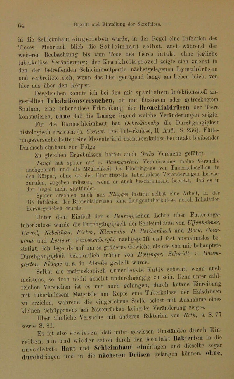 in die Schleimhaut eingerieben wurde, in der Regel eine Infektion des Tieres. Mehrfach blieb die Schleimhaut selbst, auch während der weiteren Beobachtung bis zum Tode des Tieres intakt, ohne jegliche tuberkulöse Veränderung; der Krankheitsprozeß zeigte sich zuerst in den der betreffenden Schleimhautpartie nächstgelegenen Lymphdrftsen und verbreitete sich, wenn das Tier genügend lange am Leben blieb, von hier aus über den Körper. Desgleichen konnte ich bei den mit spärlichem Infektionsstofi an- gestellten InhalationsYersuchcn, ob mit flüssigem oder getrocknetem Sputum, eine tuberkulöse Erkrankung der Bronchialdrüsen der Tiere konstatieren, olme daß die Lunge irgend welche Veränderungen zeigte. Für die Darmschleimhaut hat Dobrolclonslcy die Durchgängigkeit histologisch erwiesen (s. Cornet, Die Tuberkulose, II. Aufl., S. 236). Fütte- rungsversuche hatten eine Mesenterialdrüsentuberkulose bei intakt bleibender Darmschleimhaut zur Folge. Zu gleichen Ergebnissen hatten auch Ortlis Versuche geführt. Tangl hat später auf v. Baumgartens Veranlassung meine Versuche nachgeprüft und die Möglichkeit des Eindringens von Tuberkelbazillen in den Körper, ohne an der Eintrittsstelle tuberkulöse Veränderungen hervor- zurufen, zugeben müssen, wenn er auch beschränkend beisetzt, daß es in der Regel nicht stattfindet. Später erschien auch aus Flügges Institut selbst eine Arbeit, in der die Infektion der Bronchialdrüsen ohne Lungentuberkulose durch Inhalation hervorgehoben wurde. Unter dem Einfluß der v. Behring sehen Lehre über Fütterungs- tuberkulose wurde die Durchgängigkeit der Schleimhäute lon JJffenheimer, Bartel, Nebelthau, Ficicer, Klemenko, FL. Reichenbach und Bo de, Cour- mont und Lesieur, Vansteenberghe nachgeprüft und fast ausnahmslos be- stätigt. Ich lege darauf um so größeres Gewicht, als die von mir behauptete Durchgängigkeit bekanntlich früher von Bollinger, Schmidt, v. Baum- garten, Flügge u. a. in Abrede gestellt wurde. Selbst die makroskopisch unverletzte Kutis scheint, wenn auch meistens, so doch nicht absolut undurchgängig zu sein. Denn unter zahl- reichen Versuchen ist es mir auch gelungen, durch kutane Einreibung mit tuberkulösem Materiale am Kopfe eine Tuberkulose der Halsdrusen zu erzielen, während die eingeriebene Stelle selbst mit Ausnahme eines kleinen Schüppchens am Nasenrücken keinerlei Veränderung zeigte. Über ähnliche Versuche mit anderen Bakterien von Roth, s. S. Fi sowie S. 81. , -p. Es ist also erwiesen, daß unter gewissen Umständen durch Ein- reiben, hin und wieder schon durch den Kontakt Bakterien in die unverletzte Haut und Schleimhaut cindringen und dieselbe sogar durclidringen und in die nächsten Drüsen gelangen können, ohne,