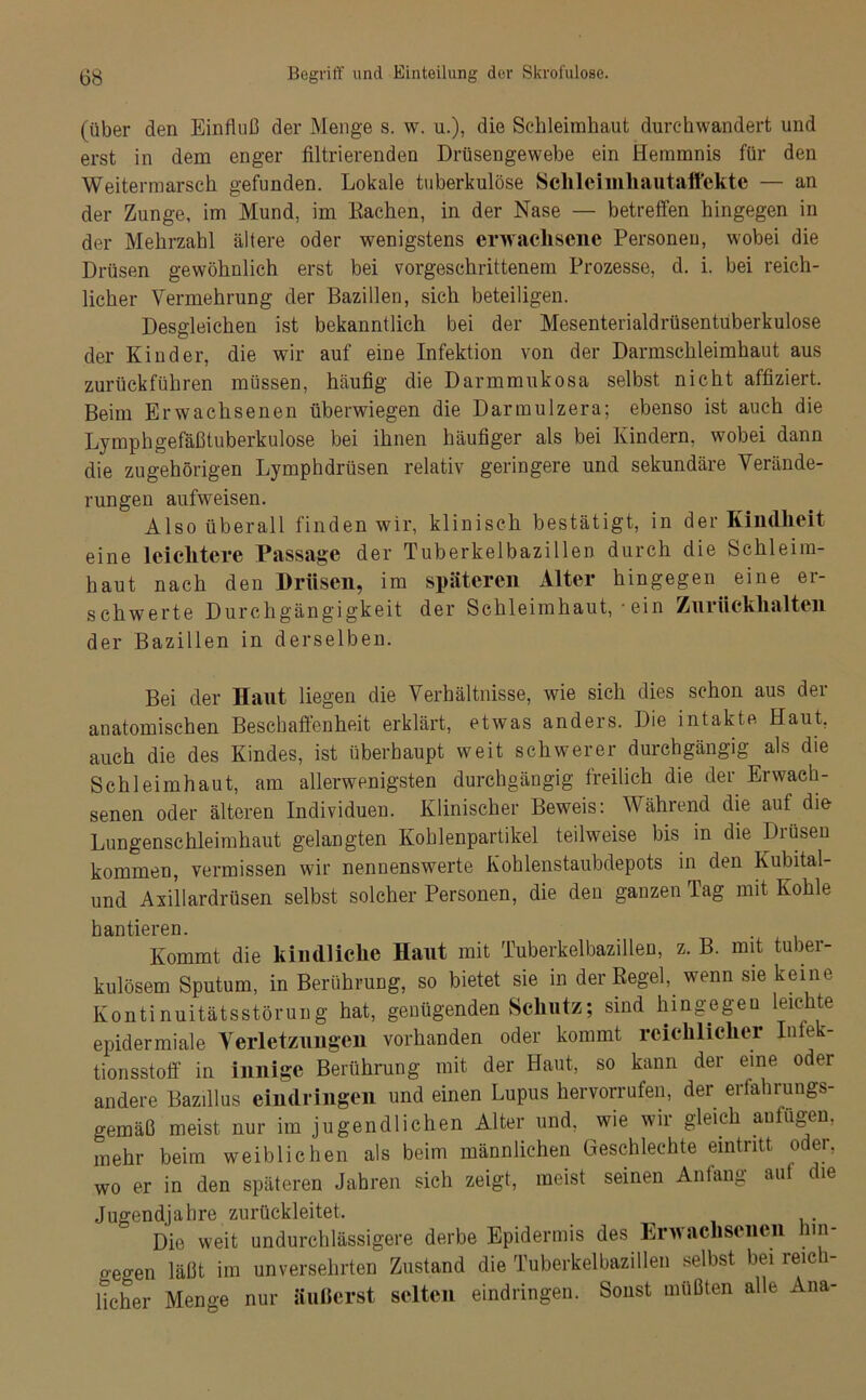 (über den Einfluß der Menge s. w. u.), die Schleimhaut durchwandert und erst in dem enger filtrierenden Drüsengewebe ein Hemmnis für den Weitermarsch gefunden. Lokale tuberkulöse Schlcimhautaffektc — an der Zunge, im Mund, im Bachen, in der Nase — betreffen hingegen in der Mehrzahl ältere oder wenigstens erwachsene Personen, wobei die Drüsen gewöhnlich erst bei vorgeschrittenem Prozesse, d. i. bei reich- licher Vermehrung der Bazillen, sich beteiligen. Desgleichen ist bekanntlich bei der Mesenterialdrüsentuberkulose der Kinder, die wir auf eine Infektion von der Darmschleimhaut aus zurückführen müssen, häufig die Darmmukosa selbst nicht affiziert. Beim Erwachsenen überwiegen die Darmulzera; ebenso ist auch die Lymphgefäßtuberkulose bei ihnen häufiger als bei Kindern, wobei dann die zugehörigen Lymphdrüsen relativ geringere und sekundäre Verände- rungen aufweisen. Also überall finden wir, klinisch bestätigt, in der Kindheit eine leichtere Passage der Tuberkelbazillen durch die Schleim- haut nach den Drüsen, im späteren Alter hingegen eine er- schwerte Durchgängigkeit der Schleimhaut, ■ ein Zurückhalten der Bazillen in derselben. Bei der Haut liegen die Verhältnisse, wie sich dies schon aus der anatomischen Beschaffenheit erklärt, etwas anders. Die intakte Haut, auch die des Kindes, ist überhaupt weit schwerer durchgängig als die Schleimhaut, am allerwenigsten durchgängig freilich die der Erwach- senen oder älteren Individuen. Klinischer Beweis: Während die aut die Lungenschleimhaut gelangten Kohlenpartikel teilweise bis in die Drüsen kommen, vermissen wir nennenswerte Kohlenstaubdepots in den Kubital- und Axillardrüsen selbst solcher Personen, die den ganzen Tag mit Kohle hantieren. Kommt die kindliche Haut mit Tuberkelbazillen, z. B. mit tuber- kulösem Sputum, in Berührung, so bietet sie in der Regel, wenn sie keine Kontinuitätsstörung hat, genügenden Schutz; sind hingegen leichte epidermiale Verletzungen vorhanden oder kommt reichlicher Intek- tionsstoff in innige Berührung mit der Haut, so kann der eine oder andere Bazillus eindringen und einen Lupus hervorrufen, der erfahrungs- gemäß meist nur im jugendlichen Alter und, wie wir gleich anfugen, mehr beim weiblichen als beim männlichen Geschlechte eintntt oder, wo er in den späteren Jahren sich zeigt, meist seinen Anfang auf die Jugendjahre zurückleitet. Die weit undurchlässigere derbe Epidermis des Erwachsenen hin- gegen läßt im unversehrten Zustand die Tuberkelbazillen selbst beireici- licher Menge nur äußerst selten eindringen. Sonst müßten alle Ana-