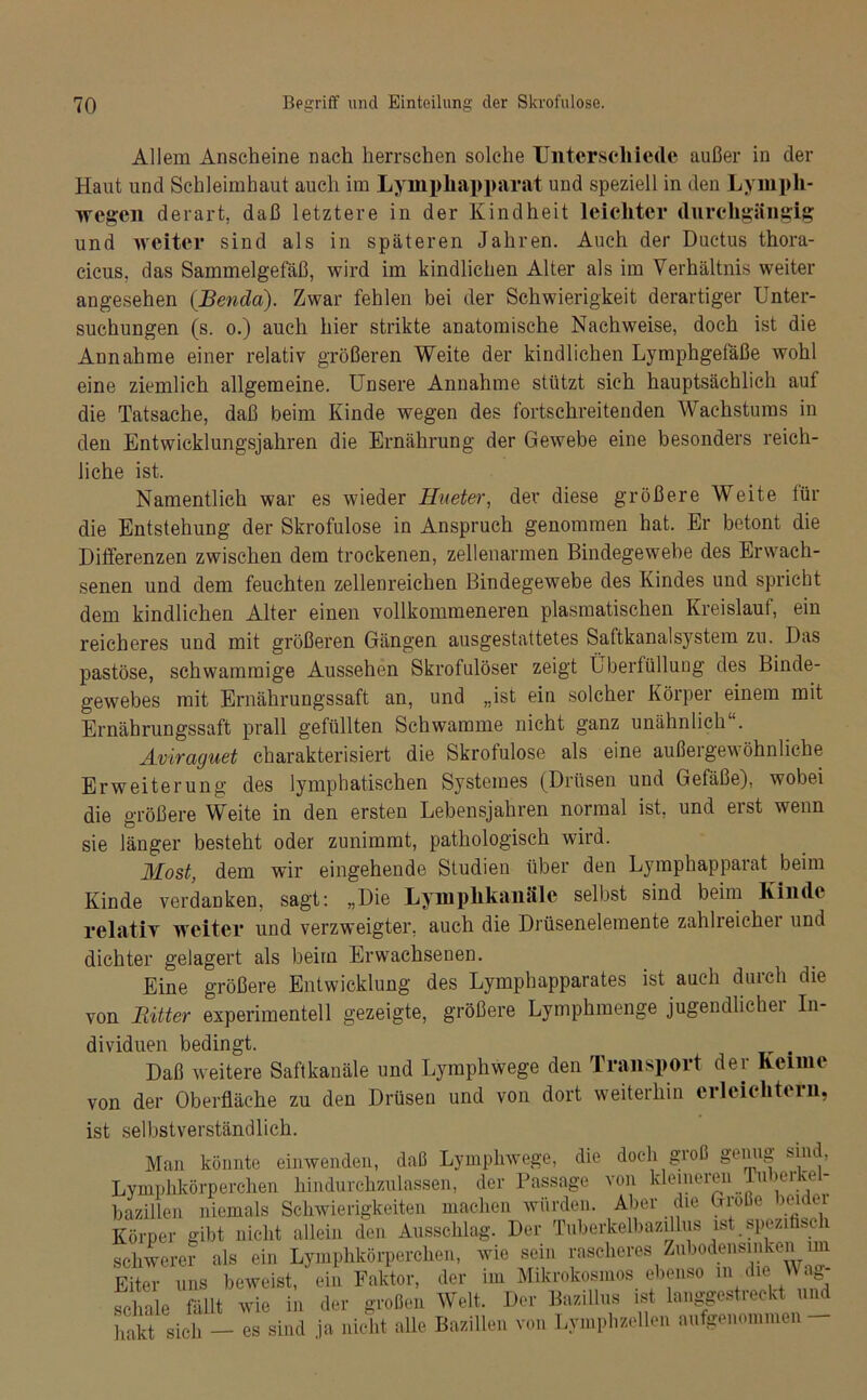 Allem Anscheine nach herrschen solche Unterschiede außer in der Haut und Schleimhaut auch im Lympliapparat und speziell in den Lympli- wegen derart, daß letztere in der Kindheit leichter durchgängig und weiter sind als in späteren Jahren. Auch der Ductus thora- cicus. das Sammelgefäß, wird im kindlichen Alter als im Verhältnis weiter angesehen (JBenda). Zwar fehlen bei der Schwierigkeit derartiger Unter- suchungen (s. o.) auch hier strikte anatomische Nachweise, doch ist die Annahme einer relativ größeren Weite der kindlichen Lymphgeläße wohl eine ziemlich allgemeine. Unsere Annahme stützt sich hauptsächlich auf die Tatsache, daß beim Kinde wegen des fortschreitenden Wachstums in den Entwicklungsjahren die Ernährung der Gewebe eine besonders reich- liche ist. Namentlich war es wieder Hueter, der diese größere Weite für die Entstehung der Skrofulöse in Anspruch genommen hat. Er betont die Differenzen zwischen dem trockenen, zellenarmen Bindegewebe des Erwach- senen und dem feuchten zellenreichen Bindegewebe des Kindes und spricht dem kindlichen Alter einen vollkommeneren plasmatischen Kreislauf, ein reicheres und mit größeren Gängen ausgestattetes Saftkanalsystem zu. Das pastöse, schwammige Aussehen Skrofulöser zeigt Überfüllung des Binde- gewebes mit Ernährungssaft an, und „ist ein solcher Körper einem mit Ernährungssaft prall gefüllten Schwamme nicht ganz unähnlich . Aviraguet charakterisiert die Skrofulöse als eine außergewöhnliche Erweiterung des lymphatischen Systemes (Drüsen und Gefäße), wobei die größere Weite in den ersten Lebensjahren normal ist, und erst wenn sie länger besteht oder zunimmt, pathologisch wird. Most, dem wir eingehende Studien über den Lymphapparat beim Kinde verdanken, sagt: „Die Uymphkaiiäle selbst sind beim Kinde relativ weiter und verzweigter, auch die Drüsenelemente zahlreicher und dichter gelagert als beim Erwachsenen. Eine größere Entwicklung des Lymphapparates ist auch durch die von Bitter experimentell gezeigte, größere Lymphmenge jugendlicher In- dividuen bedingt. . Daß weitere Saftkanäle und Lymphwege den Transport der Keime von der Oberfläche zu den Drüsen und von dort weiterhin eileichtern, ist selbstverständlich. Man könnte einwenden, daß Lymphwege, die doch groß genug sin , Lymphkörperchen hindurchzulassen, der Passage von kleineren Tu >erke - bazillen niemals Schwierigkeiten machen würden. Aber die Große )euei Körper gibt nicht allein den Ausschlag. Der Tuberkelbazillus ist spezifisch schwerer als ein Lymphkörperchen, wie sein rascheres Zubodensinken im Eiter uns beweist, ein Faktor, der im Müa-okosmos ebenso in die Wa - scliale fällt wie in der großen Welt. Der Bazillus ist langgestreckt und hakt sich — es sind ja nicht alle Bazillen von Lymphzellen aufgenommen